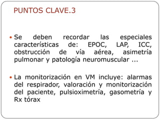 PUNTOS CLAVE.3


 Se   deben     recordar  las  especiales
 características   de: EPOC, LAP, ICC,
 obstrucción de vía aérea, asimetría
 pulmonar y patología neuromuscular ...

 La monitorización en VM incluye: alarmas
 del respirador, valoración y monitorización
 del paciente, pulsioximetría, gasometría y
 Rx tórax
 