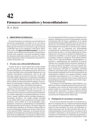 42
Fármacos antiasmáticos y broncodilatadores
M. A. Hurlé



I.   PRINCIPIOS GENERALES                                       tiva la transcripción de diversos genes y la síntesis de me-
                                                                diadores inflamatorios proteicos denominados citocinas
   El asma bronquial es un síndrome caracterizado por la        (interleucinas [IL1-8], factor estimulante de la colonia
obstrucción generalizada reversible de las vías aéreas,         granulocito/macrófago [GM-CSF], factor de necrosis tu-
que se instaura de forma recurrente, provocada por estí-        moral, etc.). Los factores quimiotácticos atraen a las cé-
mulos que por sí mismos no son nocivos y que no afectan         lulas inflamatorias poniendo en marcha la fase inflama-
a individuos que no son asmáticos. Como factor subya-           toria tardía, que se caracteriza por broncospasmo
cente existe una hiperreactividad bronquial o, lo que es        acompañado de vasodilatación, edema de la mucosa e hi-
lo mismo, una tendencia incrementada a la broncocons-           persecreción de moco y, a la larga, hipertrofia de la mus-
tricción como respuesta a una gran variedad de estímu-          culatura lisa. En esta fase se produce la infiltración y ac-
los: alergenos (individuos atópicos), ejercicio, frío, infec-   tivación de eosinófilos y, en menor grado, de neutrófilos,
ciones respiratorias, tabaco, contaminantes atmosféricos,       macrófagos, linfocitos y plaquetas. Estas células inflama-
estados emocionales, etc.                                       torias, a su vez, liberan mediadores espasmogénicos, va-
                                                                soactivos y quimiotácticos que perpetúan el proceso.
1.   El asma como enfermedad inflamatoria                       Además, los eosinófilos liberan sustancias altamente le-
                                                                sivas para el epitelio bronquial, como son el propio fac-
   A pesar de que se conoce desde hace mucho tiempo             tor activador de las plaquetas, la proteína básica prin-
que en los casos de asma fatal existe una importante            cipal, neurotoxina derivada de eosinófilos, proteínas
reacción inflamatoria en la submucosa de las vías aéreas,       catiónicas, anión superóxido y peróxido de hidrógeno. La
el asma concebida como enfermedad inflamatoria es un            lesión epitelial originada favorecería la exposición de las
concepto introducido recientemente. Hoy en día está             terminaciones sensitivas a los agentes irritantes, siendo
claro que, incluso en los casos de asma leve, existe infil-     estimuladas más fácilmente (v. I, 2). Todos estos fenó-
tración de células inflamatorias, en particular eosinófilos,    menos que ocurren durante la fase tardía condicionan el
y que el grado de inflamación de las vías aéreas condi-         grado de hiperreactividad bronquial y, por lo tanto, la gra-
ciona el grado de hiperreactividad bronquial y la grave-        vedad de la enfermedad.
dad de la enfermedad. Comienza a describirse el asma                Los fármacos broncodilatadores (adrenérgicos y teo-
como «bronquitis crónica eosinofílica descamativa».             filina) son eficaces antagonizando la fase precoz de la cri-
   En la mayoría de los casos, la crisis de asma está in-       sis asmática, pero carecen de efectos sobre la fase infla-
tegrada por dos fases principales (fig. 42-1). La fase ini-     matoria tardía. Los corticoides, por el contrario, inhiben
cial o respuesta inmediata se instaura bruscamente y se         la fase tardía, mejorando a la larga la hiperreactividad
caracteriza sobre todo por la existencia de broncospasmo.       bronquial. Los agentes antiasmáticos como el cromogli-
Las células implicadas son fundamentalmente los mas-            cato previenen la aparición de ambas fases.
tocitos, aunque también podrían participar plaquetas y
macrófagos alveolares. Las células cebadas activadas
                                                                2.   Participación de mecanismos neurógenos
y otras células liberan una variedad de sustancias bioló-
gicamente activas (tabla 42-1) con propiedades espas-              Uno de los mecanismos invocados en el intento de ex-
mogénicas, vasoactivas y quimiotácticas. Los mediadores         plicar la etiopatogenia de la hiperreactividad bronquial
liberados proceden de tres orígenes. En primer lugar hay        es la existencia de una disfunción en la regulación autó-
una liberación inmediata de sustancias almacenadas en           noma del tono bronquial. En efecto, los individuos as-
los granos (histamina, heparina, proteasas y factor de ne-      máticos presentan una elevada actividad tónica del sis-
crosis tumoral [TNF]). Asimismo, la activación del me-          tema parasimpático broncoconstrictor, un aumento de la
tabolismo de los lípidos de la membrana da lugar a la pro-      actividad a-adrenérgica y un incremento de la actividad
ducción de prostaglandinas, leucotrienos, tromboxanos y         excitadora no adrenérgica no colinérgica (taquicininas o
factor activador de las plaquetas (PAF). Por último se ac-      péptido relacionado con el gen de la calcitonina), frente

                                                                                                                         705
 