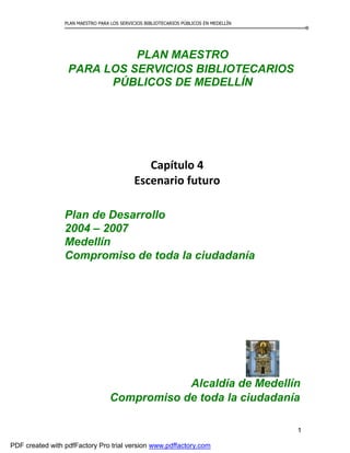 PLAN MAESTRO PARA LOS SERVICIOS BIBLIOTECARIOS PÚBLICOS EN MEDELLÍN
PLAN MAESTRO
PARA LOS SERVICIOS BIBLIOTECARIOS
PÚBLICOS DE MEDELLÍN
Capítulo 4
Escenario futuro
Plan de Desarrollo
2004 – 2007
Medellín
Compromiso de toda la ciudadanía
Alcaldía de Medellín
Compromiso de toda la ciudadanía
1
PDF created with pdfFactory Pro trial version www.pdffactory.com
 