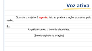 Voz ativa
Quando o sujeito é agente, isto é, pratica a ação expressa pelo
verbo.
Ex.:
Angélica comeu o bolo de chocolate.
(Sujeito agindo na oração)
 