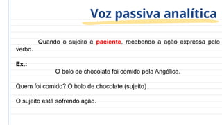 Voz passiva analítica
Quando o sujeito é paciente, recebendo a ação expressa pelo
verbo.
Ex.:
O bolo de chocolate foi comido pela Angélica.
Quem foi comido? O bolo de chocolate (sujeito)
O sujeito está sofrendo ação.
 