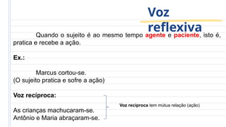 Voz
reflexiva
Quando o sujeito é ao mesmo tempo agente e paciente, isto é,
pratica e recebe a ação.
Ex.:
Marcus cortou-se.
(O sujeito pratica e sofre a ação)
Voz recíproca:
As crianças machucaram-se.
Antônio e Maria abraçaram-se.
Voz recíproca tem mútua relação (ação)
 
