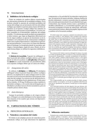 742    Farmacología humana

2. Inhibidores de la discinesia esofágica                       componentes: a) la actividad de los músculos respiratorios
                                                                que, al contraerse de manera peculiar, originan cambios de
   Existe un conjunto de cuadros clínicos caracterizados        presión abdominal y torácica esenciales para la expulsión
por alteraciones primarias de la motilidad esofágica. En la     del contenido gastrointestinal; b) la actividad del tracto gas-
acalasia coincide la ausencia de actividad peristáltica del     trointestinal, cuya función motora (tono y peristalsis) se
cuerpo del esófago con un incremento del tono del esfínter      modifica radicalmente, y c) la actividad vegetativa, que con
esofágico que impide su apertura plena al paso del bolo ali-    frecuencia acompaña en forma de sudoración, salivación,
menticio; en el espasmo esofágico difuso hay aumento en         vasoconstricción cutánea, dilatación pupilar, hiposecreción
el número de contracciones no peristálticas, y en otros cua-    y cambios en la frecuencia cardíaca.
dros resumidos en el denominado «síndrome del esófago
irritable». Un síntoma que puede producir preocupación es           El vómito surge como respuesta a estímulos de localización y natu-
el dolor torácico, que exige un diagnóstico diferencial con     raleza muy variadas (v. más adelante). Para coordinar esta respuesta
los de origen cardíaco; se aprecia un incremento en la in-      tan compleja se precisa la actuación de un núcleo integrador: el centro
tensidad o en la duración de las contracciones esofágicas;      del vómito. Éste se sitúa bilateralmente en la formación reticular del
                                                                bulbo raquídeo (fig. 44-3), en posición ventral y lateral respecto al tracto
todos estos cuadros hipercinéticos o discinéticos represen-
                                                                solitario y próximo a otros núcleos que han de participar en algún mo-
tan una perturbación, a veces seria, en el paso del alimento    mento de la respuesta emética: centro respiratorio, vasomotor, saliva-
hacia el estómago. La terapéutica puede ser mecánica, qui-      torio, etc. Más que un centro propiamente dicho, es probable que se
rúrgica o farmacológica, según los casos. Dentro de la te-      trate de un sistema que regule las complejas interacciones existentes
rapia farmacológica, se utilizan los siguientes inhibidores:    entre la formación reticular parvicelular, el núcleo del tracto solitario
                                                                y los núcleos somáticos y vegetativos que coordinan la respuesta emé-
                                                                tica.
2.1. Nitratos                                                       En el proceso del vómito es preciso distinguir la náusea, la arcada
                                                                y el vómito propiamente dicho. La náusea es una sensación subjetiva
   El dinitrato de isosorbida, 5 mg por vía sublingual, re-     intensamente desagradable, a menudo acompañada de hipersaliva-
duce la presión del esfínter esofágico inferior, por lo que     ción, sudor, palidez, cambios cardiovasculares, mareo y otros signos
                                                                de alteración vegetativa. Las arcadas son movimientos no expulsivos
puede ser útil en la acalasia. La nitroglicerina sublingual y   en los que predomina la contracción más o menos rítmica de múscu-
los nitratos de acción mantenida son parcialmente útiles        los inspiratorios, tanto los intercostales externos como el diafragma,
en el espasmo esofágico difuso que no cursa con reflejo.        por lo general con la glotis cerrada. En consecuencia, se crea una pre-
                                                                sión negativa intratorácica que opera como bomba succionante del
                                                                contenido intragástrico hacia el compartimiento esofágico; el propio
2.2. Antagonistas del calcio                                    fundus gástrico es desplazado hacia arriba, llegando a sobrepasar a
                                                                veces el hiato diafragmático. El vómito propiamente dicho constituye
   Se utilizan el nifedipino y el diltiazem. El nifedipino      la etapa expulsiva en que predomina la contracción intensa y sinér-
sublingual reduce la presión basal del esfínter esofágico       gica de los músculos abdominales, responsables del intenso aumento
inferior y la amplitud de la onda esofágica tanto la acala-     de la presión intraabdominal; el diafragma permanece contraído aun-
                                                                que es empujado hacia arriba. En consecuencia, se ejerce una intensa
sia como en otros trastornos distónicos del segmento mus-       presión sobre el contenido gastroesofágico que provoca su expulsión
cular liso del esófago. Los efectos son de duración breve,      al exterior.
por lo que el nifedipino ha de administrarse 30 min antes           No es imprescindible que las arcadas precedan al vómito, porque
de las comidas, 10-30 mg. El diltiazem reduce también la        existen vómitos «en escopeta» en los que la expulsión sobreviene sin
                                                                aviso previo. Igualmente, hay náuseas y arcadas que no están seguidas
peristalsis esofágica, es de acción más prolongada que el       de vómito.
nifedipino y produce nuevos efectos secundarios, pero en            En la actividad motórica del tubo digestivo hay que destacar, por
conjunto parece menos eficaz.                                   una parte, la relajación intensa de la porción fúndica del estómago, bien
                                                                visible incluso en la fase de náuseas, y la profunda perturbación de la
                                                                secuencia normal de potenciales de acción y contracciones de la pared,
2.3. Anticolinérgicos                                           tanto en el antro gástrico como en el duodeno y el yeyuno. Esta per-
                                                                turbación se manifiesta en la inversión de la dirección de propagación
   Aunque la peristalsis esofágica es de origen colinér-        de las ondas de despolarización y contracción, que en lugar de ir en di-
gico, el bloqueo con anticolinérgicos no ha supuesto una        rección anal lo hacen en dirección oral. Diversas sustancias emetizan-
clara mejoría en los cuadros que cursan con hiperactivi-        tes provocan estos cambios que coinciden con los de la fase de arcadas
                                                                y de vómito expulsivo. Así pues, parece apropiado que sea el propio
dad peristáltica.                                               centro del vómito el que provoque las modificaciones del control mo-
                                                                tórico del tubo digestivo, simultáneamente con la inducción de cambios
                                                                en la musculatura voluntaria, si bien no se descarta que algunos agen-
IV.   FARMACOLOGÍA DEL VÓMITO                                   tes emetizantes puedan alterar directamente la actividad de los plexos
                                                                mientéricos.


A. PRINCIPIOS GENERALES
                                                                2.    Influencias emetizantes
1. Naturaleza y mecanismo del vómito                               Estímulos muy variados desencadenan el vómito (fig. 44-3). Unos,
                                                                de carácter químico o mecánico, activan terminaciones sensoria-
  El vómito es un complejo proceso de naturaleza prefe-         les localizadas en diversos órganos, tanto intraabdominales como
rentemente refleja, en el que intervienen los siguientes        extraabdominales: distensión de vísceras, infecciones e inflamaciones,
 