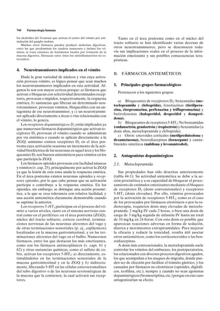 744     Farmacología humana

los alcaloides del Veratrum que activan el centro del vómito por esti-      Tanto en el área postrema como en el núcleo del
mulación del ganglio nodoso.                                             tracto solitario se han identificado varias decenas de
    Muchos otros fármacos pueden producir molestias digestivas,
entre las que predominan los cuadros nauseosos e incluso los vó-         otros neurotransmisores, pero se desconocen toda-
mitos; se trata entonces de fenómenos locales por irritación de la       vía sus implicaciones reales en el proceso de la infor-
mucosa digestiva. Destacan entre éstos los antiinflamatorios no es-      mación emetizante y sus posibles consecuencias tera-
teroideos.                                                               péuticas.

4. Neurotransmisores implicados en el vómito
                                                                         B.     FÁRMACOS ANTIEMÉTICOS
   Dada la gran variedad de núcleos y vías cuya activa-
ción provoca vómito, es lógico pensar que sean muchos
los neurotransmisores implicados en esta actividad. Al-                  1.     Principales grupos farmacológicos
gunos lo son con mayor certeza porque: a) fármacos que
                                                                              Pertenecen a los siguientes grupos:
activan o bloquean con selectividad determinados recep-
tores, provocan o impiden, respectivamente, la respuesta
                                                                            a) Bloqueantes de receptores D2: benzamidas (me-
emética; b) sustancias que liberan un determinado neu-
                                                                         toclopramida y cleboprida), fenotiazinas (tietilpera-
rotransmisor, provocan vómitos, bloqueables con un an-
                                                                         zina, clorpromazina, perfenazina y triflupromazina) y
tagonista de ese neurotransmisor, y c) un neurotransmi-
                                                                         butirofenonas (haloperidol, droperidol y domperi-
sor aplicado directamente a áreas o vías relacionadas con
                                                                         dona).
el vómito, lo genera.
                                                                            b) Bloqueantes de receptores 5-HT3: No benzamidas
   Los receptores dopaminérgicos D2 están implicados ya
                                                                         (ondansetrón, granisetrón y tropisetrón) y benzamidas (a
que numerosos fármacos dopaminérgicos que activan re-
                                                                         dosis altas, metoclopramida y cleboprida).
ceptores D2 provocan el vómito cuando se administran
                                                                            c) Otros: esteroides corticales (metilprednisolona y
por vía sistémica o cuando se aplican directamente a la
                                                                         dexametasona), benzodiazepinas (lorazepam) y canna-
ZGQ; asimismo existen receptores D2 en el área pos-
                                                                         binoides sintéticos (nabilona y levonantrodol).
trema cuya activación ocasiona un incremento de la acti-
vidad bioeléctrica de las neuronas en aquel área y los blo-
queantes D2 son buenos antieméticos para vómitos en los                  2.     Antagonistas dopaminérgicos
que participa la ZGQ.
   Los fármacos opioides provocan con facilidad náuseas                  2.1.    Metoclopramida
y vómitos (v. cap. 25), principalmente por activar la ZGQ
ya que la lesión de esta zona anula la respuesta emética.                   Sus propiedades han sido descritas anteriormente
En el área postrema existen neuronas opioides y recep-                   (tabla 44-1). Su actividad antiemética se debe a la ac-
tores opioides, por lo que cabe pensar que su activación                 ción procinética y a su capacidad de bloquear el proce-
participa o contribuye a la respuesta emética. En los                    samiento de estímulos emetizantes mediante el bloqueo
opioides, sin embargo, se distingue una acción proemé-                   de receptores D2 (dosis convencionales) y receptores
tica, a la que se crea tolerancia con relativa facilidad, y              5-HT3 (dosis elevadas). Por ello, vómitos provocados
una acción antiemética claramente demostrable cuando                     por la activación de receptores 5-HT3, como es el caso
se suprime la anterior.                                                  de los provocados por fármacos citotóxicos o por la ra-
   Los receptores 5-HT3 participan en el proceso del vó-                 dioterapia, requieren dosis muy elevadas de metoclo-
mito a varios niveles, tanto en el sistema nervioso cen-                 pramida: 2 mg/kg IV cada 2 horas, o bien una dosis de
tral como en el periférico: en el área postrema (ZGQ),                   carga de 3 mg/kg seguida de infusión IV hasta un total
núcleo del tracto solitario, corteza cerebral, termina-                  de 10 mg/kg en 24 horas. Con esta dosis es posible que
ciones nerviosas de las neuronas aferentes del vago y                    aparezcan reacciones adversas en forma de sedación,
de otras terminaciones sensoriales (p. ej., esplácnicos)                 diarrea y movimientos extrapiramidales. Para mejorar
localizadas en la mucosa gastrointestinal, y en las ter-                 la eficacia y reducir la toxicidad, resulta útil asociar
minaciones aferentes del vago en el bulbo. Numerosos                     otros antieméticos, como los corticosteroides o las ben-
fármacos, entre los que destacan los más emetizantes,                    zodiazepinas.
como son los fármacos antineoplásicos (v. caps. 61 y                        A dosis más convencionales, la metoclopramida suele
62) y otras sustancias químicas, como el sulfato de co-                  controlar los vómitos del embarazo, los postoperatorios,
bre, activan los receptores 5-HT3: a) directamente, es-                  los relacionados con diversos procesos digestivos agudos,
timulándolos en las terminaciones sensoriales de la                      los que acompañan a los ataques de migraña, donde pue-
mucosa gastrointestinal y en la ZGQ y b) indirecta-                      den ser de elección por facilitar el tránsito gástrico, y los
mente, liberando 5-HT en las células enterocromafines                    causados por fármacos no citotóxicos (opioides, digitáli-
del tubo digestivo o de las neuronas serotonérgicas de                   cos, teofilina, etc.), siempre y cuando no sean agonistas
la mucosa que la contienen, la cual activará sus recep-                  dopaminérgicos (bromocriptina, etc.) porque en este caso
tores.                                                                   antagonizarían su efecto.
 