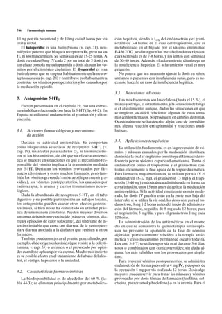746   Farmacología humana

10 mg por vía parenteral y de 10 mg cada 8 horas por vía       ción hepática, siendo la t1/2b del ondansetrón y el grani-
oral y rectal.                                                 setrón de 3-4 horas; en el caso del tropisetrón, que es
   El haloperidol es una butirofenona (v. cap. 31), neu-       metabolizado en el hígado por el sistema enzimático
roléptico potente que bloquea receptores D2, pero no los       P-450 2DG, se distinguen los metabolizadores rápidos,
H1 ni los muscarínicos. Su semivida es de 15-25 horas. A       cuya semivida es de 7-8 horas, y los lentos con semivida
dosis elevadas (3 mg IV cada 2 por un total de 5 dosis) es     de 30-40 horas. Además, el aclaramiento disminuye en
tan eficaz como la metoclopramida a dosis altas en los vó-     la insuficiencia hepática. El aclaramiento renal es muy
mitos por el citotóxico cisplatino. El droperidol es otra      pequeño.
butirofenona que se emplea habitualmente en la neuro-             No parece que sea necesario ajustar la dosis en niños,
leptoanestesia (v. cap. 28) y contribuye probablemente a       ancianos o pacientes con insuficiencia renal, pero es ne-
controlar los vómitos postoperatorios y los causados por       cesario hacerlo en caso de insuficiencia hepática.
la medicación opioide.
                                                               3.3.   Reacciones adversas
3. Antagonistas 5-HT3                                             Las más frecuentes son las cefaleas (hasta el 15 %), el
   Fueron presentados en el capítulo 19, con una estruc-       mareo y vértigo, el estreñimiento, y la sensación de fatiga
tura indólica relacionada con la de la 5-HT (fig. 44-2). En    o el aturdimiento; aunque, dadas las situaciones en que
España se utilizan el ondansetrón, el granisetrón y el tro-    se emplean, es difícil relacionar algunos de estos sínto-
pisetrón.                                                      mas con los fármacos. No producen, en cambio, distonías.
                                                               Ocasionalmente se ha descrito algún caso de convulsio-
                                                               nes, alguna reacción extrapiramidal y reacciones anafi-
3.1. Acciones farmacológicas y mecanismo                       lácticas.
     de acción
   Destaca su actividad antiemética. Se comportan              3.4.   Aplicaciones terapéuticas
como bloqueantes selectivos de receptores 5-HT3 (v.               La utilización fundamental es en la prevención de vó-
cap. 19), sin afectar para nada los D2, ni los muscaríni-      mitos y náuseas causados por la medicación citotóxica,
cos ni los histamínicos, de ahí que su eficacia antiemé-       dentro de la cual el cisplatino constituye el fármaco de re-
tica se muestre en situaciones en que el mecanismo res-        ferencia por su violenta capacidad emetizante. Tanto el
ponsable del vómito implica a la transmisión mediada           ondansetrón como el tropisetrón y el granisetrón con-
por 5-HT. Destacan los vómitos provocados por fár-             trolan eficazmente la fase aguda de la respuesta emética.
macos citotóxicos y otros muchos fármacos, pero tam-           Para fármacos muy emetizantes, se utilizan por vía IV el
bién los vómitos graves del embarazo (hiperemesis gra-         ondansetrón (8-32 mg), el granisetrón (3 mg) y el tropi-
vídica), los vómitos postoperatorios, los causados por         setrón (5-40 mg) en dosis única administrada en forma de
radioterapia, la uremia y ciertos traumatismos neuro-          corta infusión, unos 15 min antes de aplicar la medicación
lógicos.                                                       antineoplásica. Si la actividad emetizante es más mode-
   Dada la abundancia de receptores 5-HT3 en el tubo           rada, las dosis IV pueden estar en la parte más baja del
digestivo y su posible participación en reflejos locales,      intervalo; si se utiliza la vía oral, las dosis son: para el on-
los antagonistas pueden causar otros efectos gastroin-         dansetrón, 8 mg 1-2 horas antes del inicio de administra-
testinales, si bien no se ha constatado su utilidad prác-      ción del fármaco, seguidos de 8 mg cada 12 horas; para
tica de una manera constante. Pueden mejorar diversos          el tropisetrón, 5 mg/día, y para el granisetrón 1 mg cada
síntomas del síndrome carcinoide (náuseas, vómitos, dia-       12 horas.
rrea y episodios de calor sofocante), del síndrome de in-         La administración de los antieméticos en el mismo
testino irritable que cursa con diarrea, de la gastropare-     día en que se administra la quimioterapia antineoplá-
sia y diarrea asociada a la diabetes que resisten a otros      sica no previene la aparición de la fase de vómitos
fármacos.                                                      diferidos, particularmente rebeldes a la terapia antie-
   También pueden mejorar el prurito generalizado, por         mética y cuyo mecanismo permanece oscuro todavía.
ejemplo, el de origen colestásico (que resiste a la colesti-   Los anti 5-HT3 se utilizan por vía oral durante 5-6 días,
ramina, v. cap. 55) o urémico, o el provocado por opioi-       solos o combinados con corticosteroides; sin duda al-
des cuando se aplican por vía espinal. Mucho más incierto      guna, los más rebeldes son los provocados por cispla-
es su posible efecto en el tratamiento del abuso del alco-     tino.
hol, el vértigo, la psicosis o la ansiedad.                       Para prevenir vómitos postoperatorios, se administra
                                                               ondansetrón de forma preventiva 4 mg IV, y después de
3.2. Características farmacocinéticas                          la operación 4 mg por vía oral cada 12 horas. Dosis algo
                                                               mayores pueden servir para tratar las náuseas y vómitos
   La biodisponibilidad es de alrededor del 60 % (ta-          provocadas por dosis tóxicas de fármacos (teofilina, col-
bla 44-3); se eliminan principalmente por metaboliza-          chicina, paracetamol y baclofeno) o en la uremia. Para el
 