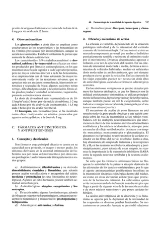 44.   Farmacología de la motilidad del aparato digestivo   747

prurito de origen colestásico se recomienda la dosis de 4-     e) Benzodiazepinas: diazepam, lorazepam y clona-
8 mg por vía oral cada 12 horas.                             zepam.


4.   Otros antieméticos                                      2.   Eficacia y mecanismo de acción
    Los glucocorticoides a dosis altas se emplean como          La eficacia es variable, dependiendo de la situación
coadyuvantes de los neurolépticos y las benzamidas en        patológica individual y de la intensidad del estímulo
los vómitos provocados por antineoplásicos, aunque su        causante de la sintomatología. En las cinetosis existe un
acción no es conocida. También la vitamina B6 parece que     marcado componente personal que vuelve al individuo
aumenta la eficacia antiemética.                             particularmente sensible o resistente al estímulo creado
    Los cannabinoides D-9-tetrahidrocannabinol o dro-        por el movimiento. Diversas circunstancias agravan o
nabinol, nabilona y levonantrodol son eficaces en vómi-      reducen, a su vez, la aparición del cuadro. En las cine-
tos producidos por fármacos antineoplásicos, en los que      tosis de intensidad moderada o media, debidas a movi-
muestran una eficacia superior a la de la proclorperazina,   mientos de vehículos habituales, suelen ser suficientes
pero no mayor o incluso inferior a la de las benzamidas,     dosis moderadas de antihistamínicos, que casi siempre
si se emplean éstas con el ritmo adecuado. Su mayor in-      producen cierto grado de sedación. En las cinetosis de
conveniente reside en las reacciones adversas, que se        los viajes espaciales pueden ser necesarias dosis altas
aprecian más en ancianos: somnolencia, hipotensión or-       de anticolinérgicos, asociadas a fármacos adrenérgicos
tostática y sequedad de boca; algunos pacientes notan        centrales.
vértigo, dificultad para andar y desorientación. Dosis al-      En los síndromes vertiginosos es preciso detectar pri-
tas pueden producir ansiedad, nerviosismo, taquicardia,      mero los factores etiológicos, ya que los fármacos son de
paranoia o alucinaciones visuales.                           utilidad estrictamente sintomática; se utilizan principal-
    La dosis de dronabinol más recomendada es de 10-         mente la flunarizina, la proclorperazina y la tietilperazina,
15 mg/m2 cada 3 horas por vía oral; la de nabilona, 1-2 mg   aunque también puede ser útil la escopolamina, sobre
cada 8 horas por vía oral y la de levonantrodol, 1-1,5 mg    todo si se consigue una acción más prolongada por el sis-
cada 4 horas por vía oral o parenteral.                      tema transcutáneo (parche).
    El lorazepam, una benzodiazepina, se ha mostrado            El mecanismo de acción de estos fármacos no está
como eficaz coadyuvante en vómitos provocados por            resuelto todavía, pero puede obedecer a una acción com-
agentes antineoplásicos, a la dosis de 3 mg.                 pleja sobre las vías de transmisión de los reflejos vesti-
                                                             bulares. De los múltiples neurotransmisores que inter-
                                                             vienen en el arco de tres neuronas entre las células ciliares
C. FÁRMACOS ANTICINETÓSICOS                                  vestibulares y los núcleos oculomotores, arco que pone
   Y ANTIVERTIGINOSOS                                        en marcha el reflejo vestibuloocular, destacan tres sinap-
                                                             sis: muscarínica, monoamatérgica y glutamatérgica. El
                                                             glutamato es el principal neurotransmisor de carácter ex-
1.   Concepto y clasificación                                citador en las fibras del nervio vestibular. Junto a ellas,
                                                             hay abundancia de sinapsis de histamina y de receptores
   Son fármacos cuya principal eficacia se centra en su      H1 y H2 en las neuronas vestibulares, situados pre y post-
capacidad para prevenir, en mayor o menor grado, los         sinápticamente, pero además de estas sinapsis, se reco-
síntomas derivados de la anormal estimulación del la-        noce la importancia de la transmisión inhibidora GABA
berinto, sea por causa del movimiento o por otras cau-       entre la segunda neurona vestibular y la neurona oculo-
sas patológicas. Los fármacos más útiles pertenecen a va-    motora.
rios grupos:                                                    Se sabe que los fármacos antimuscarínicos no blo-
                                                             quean la actividad de la primera sinapsis derivada de
   a) Antihistamínicos: difenhidramina y su derivado         las aferencias de los canales semicirculares, por lo que
dimenhidrinato; cinarizina y flunarizina, que además         el agente antimuscarínico posiblemente interfiera en
poseen acción vasodilatadora y antagonista del calcio;       la transmisión sináptica colinérgica dentro del núcleo,
meclizina y prometazina (es una fenotiazina no neuro-        así como en otras aferencias colinérgicas que provie-
léptica). Algunos de estos fármacos poseen también ac-       nen de la formación reticular. La anfetamina quizás
tividad anticolinérgica.                                     actúe incrementando la influencia noradrenérgica que
   b) Anticolinérgicos: atropina, escopolamina y ho-         llega a partir de algunas vías de la formación reticular
matropina.                                                   y de otros núcleos superiores y que posee carácter in-
   c) De acción mixta: algunas fenotiazinas que, además      hibidor.
de bloquear receptores dopaminérgicos, antagonizan re-          La acción antivertiginosa de la cinarizina y la fluna-
ceptores histamínicos y muscarínicos: proclorperazina y      rizina se aprecia por la depresión de la intensidad de
tietilperazina.                                              las respuestas en diversas pruebas funcionales. Su me-
   d) Adrenérgicos: anfetamina y efedrina.                   canismo no es conocido. Aunque se pretendió relacionar
 