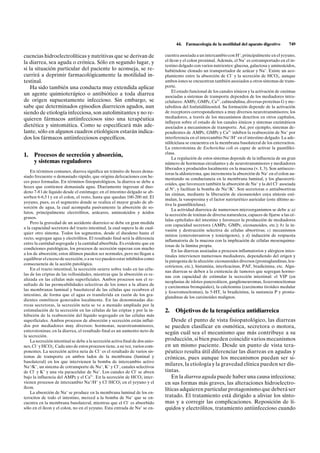 44.   Farmacología de la motilidad del aparato digestivo         749

cuencias hidroelectrolíticas y nutritivas que se derivan de                    cuentra asociada a un intercambio con H+, principalmente en el yeyuno,
la diarrea, sea aguda o crónica. Sólo en segundo lugar, y                      el íleon y el colon proximal. Además, el Na+ es cotransportado en el in-
                                                                               testino delgado con varios nutrientes: glucosa, galactosa y aminoácidos,
si la situación particular del paciente lo aconseja, se re-                    habiéndose clonado un transportador de azúcar y Na+. Existe un aco-
currirá a deprimir farmacológicamente la motilidad in-                                                                                          –
                                                                               plamiento entre la absorción de Cl – y la secreción de HCO3 , aunque
testinal.                                                                      ambos iones se encuentran también asociados a otros sistemas de trans-
    Ha sido también una conducta muy extendida aplicar                         porte.
                                                                                    El estado funcional de los canales iónicos y la activación de enzimas
un agente quimioterápico o antibiótico a toda diarrea                          asociadas a sistemas de transporte dependen de los mediadores intra-
de origen supuestamente infeccioso. Sin embargo, se                            celulares: AMPc, GMPc, Ca2+, calmodulina, diversas proteínas G y me-
sabe que determinados episodios diarreicos agudos, aun                         tabolitos del fosfatidilinositol. Su formación depende de la activación
siendo de etiología infecciosa, son autolimitantes y no re-                    de receptores correspondientes a muy diversos neurotransmisores; los
quieren fármacos antiinfecciosos sino una terapéutica                          mediadores, a través de los mecanismos descritos en otros capítulos,
                                                                               influyen sobre el estado de los canales iónicos y sistemas enzimáticos
dietética y sintomática. Como se especificará más ade-                         asociados a mecanismos de transporte. Así, por ejemplo, sistemas de-
lante, sólo en algunos cuadros etiológicos estarán indica-                     pendientes de AMPc, GMPc y Ca2+ inhiben la reabsorción de Na+ por
dos los fármacos antiinfecciosos específicos.                                  interferencia en el intercambio Na+/H+ en el intestino delgado. La ade-
                                                                               nililciclasa se encuentra en la membrana basolateral de los enterocitos.
                                                                               La enterotoxina de Escherichia coli es capaz de activar la guanililci-
                                                                               clasa.
1.    Procesos de secreción y absorción,                                            La regulación de estos sistemas depende de la influencia de un gran
      y sistemas reguladores                                                   número de hormonas circulantes y de neurotransmisores y mediadores
                                                                               liberados y producidos localmente en la mucosa (v. I, 3). Son antisecre-
    En términos comunes, diarrea significa un tránsito de heces dema-
                                                                               toras la aldosterona, que incrementa la absorción de Na+ en el colon au-
siado frecuente o demasiado rápido, que origina defecaciones con he-
                                                                               mentando su conductancia en la membrana luminal, y los glucocorti-
ces poco formadas. En términos fisiopatológicos, la diarrea se debe a
                                                                               coides, que favorecen también la absorción de Na+ y la del Cl– asociada
heces que contienen demasiada agua. Diariamente ingresan al duo-
                                                                               al N+, y facilitan la bomba de Na+/K+. Son secretoras o antiabsortivas
deno 7-8 l de líquido desde el estómago; en el intestino delgado se ab-
                                                                               las cininas, mediante la liberación de eicosanoides cuya síntesis esti-
sorben 6-6,5 l y en el colon, el resto, hasta que quedan 100-200 ml. El
                                                                               mulan, la vasopresina y el factor natriurético auricular (este último ac-
yeyuno, pues, es el segmento donde se realiza el mayor grado de ab-
                                                                               tiva la guanililciclasa).
sorción de agua, la cual acompaña pasivamente la absorción de so-
                                                                                    La actividad diarreica de numerosos microorganismos se debe a: a)
lutos, principalmente electrólitos, azúcares, aminoácidos y ácidos
                                                                               la secreción de toxinas de diversa naturaleza, capaces de fijarse a las cé-
grasos.
                                                                               lulas epiteliales del intestino y favorecer la producción de mediadores
    Pero la gravedad de un accidente diarreico se debe en gran medida
                                                                               con capacidad secretora (AMPc, GMPc, eicosanoides, etc.); b) la in-
a la capacidad secretora del tracto intestinal, la cual supera la de cual-
                                                                               vasión y destrucción selectiva de células absortivas; c) mecanismos
quier otro sistema. Todos los segmentos, desde el duodeno hasta el
                                                                               mixtos (enteroinvasivos y toxicógenos), y d) inducción de respuesta
recto, segregan agua y electrólitos. El resultado final será la diferencia
                                                                               inflamatoria de la mucosa con la implicación de células mesenquima-
entre la cantidad segregada y la cantidad absorbida. Es evidente que en
                                                                               tosas de la lámina propia.
condiciones patológicas, los procesos de secreción superan con mucho
                                                                                    En las diarreas asociadas a procesos inflamatorios y alérgicos intes-
a los de absorción; estos últimos pueden ser normales, pero no llegan a
                                                                               tinales intervienen numerosos mediadores, dependiendo del origen y
equilibrar el exceso de secreción, o a su vez pueden estar inhibidos como
                                                                               la patogenia de la afección: eicosanoides diversos (prostaglandinas, leu-
consecuencia de la acción patológica.
                                                                               cotrienos, etc.), histamina, interleucinas, PAF, bradicinina, etc. Algu-
    En el tracto intestinal, la secreción ocurre sobre todo en las célu-
                                                                               nas diarreas se deben a la existencia de tumores que segregan hormo-
las de las criptas de las vellosidades, mientras que la absorción es re-
                                                                               nas con capacidad de estimular la secreción intestinal: el VIP (en
alizada en las células más superficiales. Ambos procesos son el re-
                                                                               neoplasias de islotes pancreáticos, ganglioneuromas, feocromocitomas
sultado de las permeabilidades selectivas de los iones a la altura de
                                                                               y carcinomas bronquiales), la calcitonina (carcinoma tiroideo medular
las membranas luminal y basolateral de las células que recubren el
                                                                               y feocromocitomas), la 5-HT, la bradicinina, la sustancia P y prosta-
intestino, de forma que el agua es transferida en razón de los gra-
                                                                               glandinas de los carcinoides malignos.
dientes osmóticos generados localmente. En las denominadas dia-
rreas secretoras, la secreción neta se ve a menudo ampliada por la
estimulación de la secreción en las células de las criptas y por la in-        2.   Objetivos de la terapéutica antidiarreica
hibición de la reabsorción del líquido segregado en las células más
superficiales. Ambos procesos de absorción y secreción están influi-               Desde el punto de vista fisiopatológico, las diarreas
dos por mediadores muy diversos: hormonas, neurotransmisores,                  se pueden clasificar en osmótica, secretora o motora,
enterotoxinas; en la diarrea, el resultado final es un aumento neto de         según cuál sea el mecanismo que más contribuye a su
la secreción.
    La secreción intestinal se debe a la secreción activa final de dos anio-   producción, si bien pueden coincidir varios mecanismos
                –
nes, Cl – y HCO3 . Cada uno de estos procesos tiene, a su vez, varios com-     en un mismo paciente. Desde un punto de vista tera-
ponentes. La secreción activa neta de Cl – es el resultado de varios sis-      péutico resulta útil diferenciar las diarreas en agudas y
temas de transporte en ambos lados de la membrana (luminal y                   crónicas, pues aunque los mecanismos puedan ser si-
basolateral) en los que intervienen la bomba de intercambio activo
Na+/K+, un sistema de cotransporte de Na+, K+ y Cl–, canales selectivos
                                                                               milares, la etiología y la gravedad clínica pueden ser dis-
de Cl– y K+ y una vía paracelular de Na+. Los canales de Cl– se abren          tintas.
bajo la influencia del AMPc y el Ca2+. En la secreción de HCO3 inter-–
                                                                                   En la diarrea aguda puede haber una causa infecciosa;
                                                        –
vienen procesos de intercambio Na+/H+ y Cl–/HCO3 en el yeyuno y el             en sus formas más graves, las alteraciones hidroelectro-
íleon.                                                                         líticas adquieren particular protagonismo que deberá ser
    La absorción de Na+ se produce en la membrana luminal de los en-
terocitos de todo el intestino, merced a la bomba de Na+ que se en-            tratado. El tratamiento está dirigido a aliviar los sínto-
cuentra en la membrana basolateral, mientras que el Cl – es absorbido          mas y a corregir las complicaciones. Reposición de lí-
sólo en el íleon y el colon, no en el yeyuno. Esta entrada de Na+ se en-       quidos y electrólitos, tratamiento antiinfeccioso cuando
 