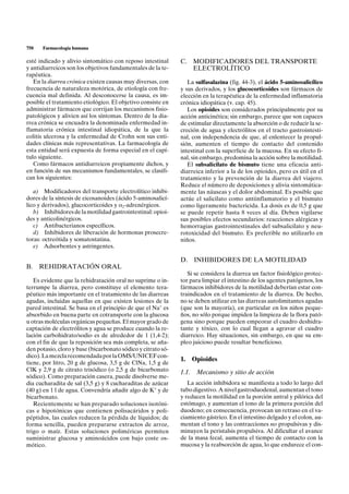 750   Farmacología humana

esté indicado y alivio sintomático con reposo intestinal      C. MODIFICADORES DEL TRANSPORTE
y antidiarreicos son los objetivos fundamentales de la te-       ELECTROLÍTICO
rapéutica.
   En la diarrea crónica existen causas muy diversas, con        La sulfasalazina (fig. 44-3), el ácido 5-aminosalicílico
frecuencia de naturaleza motórica, de etiología con fre-      y sus derivados, y los glucocorticoides son fármacos de
cuencia mal definida. Al desconocerse la causa, es im-        elección en la terapéutica de la enfermedad inflamatoria
posible el tratamiento etiológico. El objetivo consiste en    crónica idiopática (v. cap. 45).
administrar fármacos que corrijan los mecanismos fisio-          Los opioides son considerados principalmente por su
patológicos y alivien así los síntomas. Dentro de la dia-     acción anticinética; sin embargo, parece que son capaces
rrea crónica se encuadra la denominada enfermedad in-         de estimular directamente la absorción o de reducir la se-
flamatoria crónica intestinal idiopática, de la que la        creción de agua y electrólitos en el tracto gastrointesti-
colitis ulcerosa y la enfermedad de Crohn son sus enti-       nal, con independencia de que, al enlentecer la propul-
dades clínicas más representativas. La farmacología de        sión, aumenten el tiempo de contacto del contenido
esta entidad será expuesta de forma especial en el capí-      intestinal con la superficie de la mucosa. En su efecto fi-
tulo siguiente.                                               nal, sin embargo, predomina la acción sobre la motilidad.
   Como fármacos antidiarreicos propiamente dichos, y            El subsalicilato de bismuto tiene una eficacia anti-
en función de sus mecanismos fundamentales, se clasifi-       diarreica inferior a la de los opioides, pero es útil en el
can los siguientes:                                           tratamiento y la prevención de la diarrea del viajero.
                                                              Reduce el número de deposiciones y alivia sintomática-
   a) Modificadores del transporte electrolítico inhibi-      mente las náuseas y el dolor abdominal. Es posible que
dores de la síntesis de eicosanoides (ácido 5-aminosalicí-    actúe el salicilato como antiinflamatorio y el bismuto
lico y derivados), glucocorticoides y a2-adrenérgicos.        como ligeramente bactericida. La dosis es de 0,5 g que
   b) Inhibidores de la motilidad gastrointestinal: opioi-    se puede repetir hasta 8 veces al día. Deben vigilarse
des y anticolinérgicos.                                       sus posibles efectos secundarios: reacciones alérgicas y
   c) Antibacterianos específicos.                            hemorragias gastrointestinales del subsalicilato y neu-
   d) Inhibidores de liberación de hormonas prosecre-         rotoxicidad del bismuto. Es preferible no utilizarlo en
toras: octreótida y somatostatina.                            niños.
   e) Adsorbentes y astringentes.

                                                              D.     INHIBIDORES DE LA MOTILIDAD
B.    REHIDRATACIÓN ORAL
                                                                 Si se considera la diarrea un factor fisiológico protec-
   Es evidente que la rehidratación oral no suprime o in-     tor para limpiar el intestino de los agentes patógenos, los
terrumpe la diarrea, pero constituye el elemento tera-        fármacos inhibidores de la motilidad deberían estar con-
péutico más importante en el tratamiento de las diarreas      traindicados en el tratamiento de la diarrea. De hecho,
agudas, incluidas aquellas en que existen lesiones de la      no se deben utilizar en las diarreas autolimitantes agudas
pared intestinal. Se basa en el principio de que el Na+ es    (que son la mayoría), en particular en los niños peque-
absorbido en buena parte en cotransporte con la glucosa       ños, no sólo porque impiden la limpieza de la flora pató-
u otras moléculas orgánicas pequeñas. El mayor grado de       gena sino porque pueden empeorar el cuadro deshidra-
captación de electrólitos y agua se produce cuando la re-     tante y tóxico, con lo cual llegan a agravar el cuadro
lación carbohidrato/sodio es de alrededor de 1 (1,4-2);       diarreico. Hay situaciones, sin embargo, en que su em-
con el fin de que la reposición sea más completa, se aña-     pleo juicioso puede resultar beneficioso.
den potasio, cloro y base (bicarbonato sódico y citrato só-
dico). La mezcla recomendada por la OMS/UNICEF con-
                                                              1.     Opioides
tiene, por litro, 20 g de glucosa, 3,5 g de ClNa, 1,5 g de
ClK y 2,9 g de citrato trisódico (o 2,5 g de bicarbonato      1.1.    Mecanismo y sitio de acción
sódico). Como preparación casera, puede disolverse me-
dia cucharadita de sal (3,5 g) y 8 cucharaditas de azúcar        La acción inhibidora se manifiesta a todo lo largo del
(40 g) en 1 l de agua. Convendría añadir algo de K+ y de      tubo digestivo. A nivel gastroduodenal, aumentan el tono
bicarbonato.                                                  y reducen la motilidad en la porción antral y pilórica del
   Recientemente se han preparado soluciones isotóni-         estómago, y aumentan el tono de la primera porción del
cas e hipotónicas que contienen polisacáridos y poli-         duodeno; en consecuencia, provocan un retraso en el va-
péptidos, las cuales reducen la pérdida de líquidos; de       ciamiento gástrico. En el intestino delgado y el colon, au-
forma sencilla, pueden prepararse extractos de arroz,         mentan el tono y las contracciones no propulsivas y dis-
trigo o maíz. Estas soluciones poliméricas permiten           minuyen la peristalsis propulsiva. Al dificultar el avance
suministrar glucosa y aminoácidos con bajo coste os-          de la masa fecal, aumenta el tiempo de contacto con la
mótico.                                                       mucosa y la reabsorción de agua, lo que endurece el con-
 