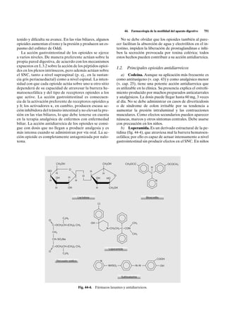 44.   Farmacología de la motilidad del aparato digestivo   751

tenido y dificulta su avance. En las vías biliares, algunos                              No se debe olvidar que los opioides también al pare-
opioides aumentan el tono y la presión y producen un es-                              cer facilitan la absorción de agua y electrólitos en el in-
pasmo del esfínter de Oddi.                                                           testino, impiden la liberación de prostaglandinas e inhi-
   La acción gastrointestinal de los opioides se ejerce                               ben la secreción provocada por toxina colérica; todos
a varios niveles. De manera preferente actúan sobre la                                estos hechos pueden contribuir a su acción antidiarreica.
propia pared digestiva, de acuerdo con los mecanismos
expuestos en I, 3.2 sobre la acción de los péptidos opioi-
                                                                                      1.2.     Principales opioides antidiarreicos
des en los plexos intrínsecos, pero además actúan sobre
el SNC, tanto a nivel supraspinal (p. ej., en la sustan-                                 a) Codeína. Aunque su aplicación más frecuente es
cia gris periacueductal) como a nivel espinal. La inten-                              como antitusígeno (v. cap. 43) y como analgésico menor
sidad con que cada opioide actúa sobre uno u otro sitio                               (v. cap. 25), tiene una potente acción antidiarreica que
dependerá de su capacidad de atravesar la barrera he-                                 es utilizable en la clínica. Su presencia explica el estreñi-
matoencefálica y del tipo de receptores opioides a los                                miento producido por muchos preparados anticatarrales
que active. La acción gastrointestinal es consecuen-                                  y analgésicos. La dosis puede llegar hasta 60 mg, 3 veces
cia de la activación preferente de receptores opioides m                              al día. No se debe administrar en casos de diverticulosis
y d; los activadores k, en cambio, producen escasa ac-                                o de síndrome de colon irritable por su tendencia a
ción inhibidora del tránsito intestinal y no elevan la pre-                           aumentar la presión intraluminal y las contracciones
sión en las vías biliares, lo que debe tenerse en cuenta                              musculares. Como efectos secundarios pueden aparecer
en la terapia analgésica de enfermos con enfermedad                                   náuseas, mareos y otros síntomas centrales. Debe usarse
biliar. La acción antidiarreica de los opioides se consi-                             con precaución en los niños.
gue con dosis que no llegan a producir analgesia y es                                    b) Loperamida. Es un derivado estructural de la pe-
más intensa cuando se administran por vía oral. La ac-                                tidina (fig. 44-4), que atraviesa mal la barrera hematoen-
ción opioide es completamente antagonizada por nalo-                                  cefálica; por ello es capaz de actuar intensamente a nivel
xona.                                                                                 gastrointestinal sin producir efectos en el SNC. En niños




                           CH2OH                                         CH2OH               CH3OCO                             OCOCH3
                                                                                                                 H
                                       O                                                                         I
                   HO                                      H
                           H                                             H                                       C
                                                  O                               O
                           OH       H                           OH           HO
                     H                     H                                                                         N

                           H        OH                          H             CH2OH


                                               Lactulosa                                                      Bisacodilo

                                                                CI




                                C2H5
                    O
                                                           OH                                      CH3
                         C–OCH2CH–(CH2)3 CH3
                                                                             N–CH2CH2 –C–CON
                         CH2
                                                                                                   CH3

                         CH–SO3Na

                         C–OCH2CH–(CH2)3 CH3
                                                                              Loperamida
                    O
                                C2H5

                                                                                                                      COOH
                           Docusato sódico                           N
                                                                              NHSO2                   N=N                  OH



                                                                                         Sulfasalazina



                                               Fig. 44-4. Fármacos laxantes y antidiarreicos.
 