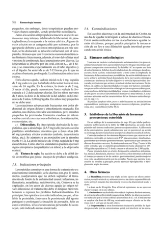 752    Farmacología humana

pequeños, sin embargo, dosis terapéuticas pueden pro-           1.4.    Contraindicaciones
vocar efectos centrales, siendo preferible no utilizarla.
    Junto a la acción antipropulsora muestra un efecto an-         En la colitis ulcerosa y en la enfermedad de Crohn, su
tisecretor muy intenso, inhibiendo la liberación de pros-       uso ha de quedar restringido a la fase de diarrea crónica.
taglandinas y la respuesta a la toxina colérica. Alguno de      Están contraindicados en las exacerbaciones agudas de
estos efectos no es antagonizable por naloxona, por lo          estas afecciones, porque pueden precipitar la instaura-
que puede deberse a acciones extraopiáceas; en este sen-        ción de un íleo y una dilatación aguda intestinal provo-
tido, se ha destacado su relación estructural con el vera-      cando una crisis tóxica.
pamilo, fármaco que con frecuencia ocasiona también es-
treñimiento. Incrementa, además, el tono del esfínter anal      2.     Fármacos anticolinérgicos
y mejora la continencia fecal en pacientes con diarrea. La
                                                                    Unos son de carácter exclusivamente antimuscarínico (en general,
loperamida se absorbe por vía oral, con un tmáx de 4 ho-        aminas terciarias) y otros ejercen también cierto bloqueo nicotínico gan-
ras, y se concentra especialmente en el tubo digestivo y        glionar (compuestos cuaternarios). En la tabla 14-2 se expone una lista
en el hígado. Su semivida es de 7-15 horas, por lo que su       de estos fármacos. Inhiben la actividad motora de estómago, duodeno,
acción es bastante prolongada. La eliminación urinaria es       yeyuno, íleon y colon, reduciendo tanto el tono como la amplitud y la
                                                                frecuencia de las contracciones peristálticas. Su acción inhibidora se ob-
escasa.                                                         serva sobre la actividad basal dependiente de la inervación colinérgica
    En la diarrea aguda, la dosis inicial es de 4 mg, seguida   extrínseca e intrínseca del tubo digestivo o sobre la hiperactividad pro-
de 2 mg cada vez que ha habido defecación hasta un má-          vocada por factores que actúen a través de dichas inervaciones. No in-
ximo de 16 mg/día. En la crónica, la dosis es de 2 mg,          hiben, en cambio, la hipermotilidad provocada por factores estimulan-
                                                                tes que no utilicen la inervación colinérgica o los receptores colinérgicos,
3 veces al día; puede aumentarse hasta reducir la fre-
                                                                como es el caso de la hipermotilidad por toxinas y mediadores celulares;
cuencia a 1-2 defecaciones diarias. En los niños mayores        de ahí que su acción en determinadas diarreas sea muy limitada. Las re-
de 8 años, la dosis es la mitad de la del adulto; en los me-    acciones adversas son las características de los fármacos anticolinérgi-
nores de 8 años, 0,08 mg/kg/día. En niños muy pequeños          cos (v. cap. 14).
no se debe usar.                                                    Se pueden emplear solos, pero es más frecuente su asociación con
                                                                espasmolíticos miótropos, analgésicos menores (dipirona, propifena-
    Las reacciones adversas más frecuentes son dolor ab-        zona, etc.) y ansiolíticos (tabla 44-2).
dominal de origen difuso y estreñimiento marcado. En
adultos, sus efectos centrales son mínimos, pero en niños
pequeños ha provocado frecuentes cuadros de intoxi-             3.     Inhibidores de la liberación de hormonas
cación central con reacciones distónicas, desorientación,              prosecretoras: octreótida
estereotipias, etc.                                                 Es un análogo de la somatostatina (v. cap. 49) que inhibe podero-
    c) Difenoxilato. Es otro opioide derivado de la me-         samente la liberación de la GH y la TSH hipofisarias, así como la de
petidina, que a dosis bajas (2,5-5 mg) sólo presenta acción     péptidos del sistema endocrino gastroenteropancreático. A diferencia
                                                                de la somatostatina, puede administrarse por vía parenteral, su acción
periférica antidiarreica, mientras que a dosis altas (40-
                                                                se prolonga durante varias horas y no provoca hipersecreción de rebote.
60 mg) produce efectos centrales (euforia, dependencia              Controla muchos de los síntomas hipersecretores que ocurren en el
física, etc.). Se administra en asociación con la atropina      síndrome carcinoide, en tumores con VIP, glucagonomas e insulinomas,
(tabla 44-2). La dosis inicial es de 10 mg, seguida de 5 mg     gastrinomas y en fístulas gastrointestinales y pancreáticas que cursan con
cada 6 horas. Como efectos secundarios pueden aparecer          diarrea de carácter secretor. La dosis comienza con 50 mg, 2 veces al día
                                                                entre comidas, que se aumenta paulatinamente hasta alcanzar los 100-
signos atropínicos (en particular en niños) y de depresión      450 mg/día repartidos en 2-3 dosis; a veces se alcanzan los 1.500 mg/día.
central.                                                            Puede producir dolor en el sitio de inyección, calambres abdomina-
    d) Tintura de opio. Su acción se debe a la débil do-        les, náuseas, flatulencia, diarrea y esteatorrea; estos síntomas ceden con
sis de morfina que posee, incapaz de producir analgesia.        el tiempo; en cuanto a los de carácter gastrointestinal, pueden mejorar
                                                                si se evita su administración con las comidas. Puesto que suprime la se-
                                                                creción de insulina y glucagón, puede aparecer hiperglucemia o hipo-
1.3. Indicaciones principales                                   glucemia, según los casos.

   Los opioides constituyen una forma de tratamiento ex-
clusivamente sintomático de la diarrea; son, por lo tanto,      4.     Otros fármacos
meros coadyuvantes que no deben suplantar al trata-                 La lidamidina presenta una triple acción: ejerce un efecto antise-
miento de fondo de la enfermedad causal: infecciosa, in-        cretor por activación de a2-adrenoceptores, un efecto espasmolítico di-
flamatoria, neoplásica, malabsortiva, etc. Como ya se ha        recto sobre el músculo liso intestinal y favorece la absorción de sodio y
                                                                cloro.
explicado, en los casos de diarrea aguda de origen tó-              La dosis es de 30 mg/día. Pese al inicial optimismo, no se aprecian
xico-infeccioso el tratamiento debe ir dirigido preferen-       claras ventajas en su uso clínico.
temente a reponer las pérdidas hidroelectrolíticas. En              La berberina es un alcaloide obtenido de la planta Berberis anistata,
principio, los opioides no están indicados porque, al in-       de estructura benziltetrahidroxiquinolona. Inhibe las diarreas secreto-
hibir la peristalsis, favorecen la persistencia del agente      ras inducidas por la toxina colérica y las toxinas de E. coli. Clínicamente
                                                                se emplea a la dosis de 400 mg, mostrando mayor eficacia en las dia-
patógeno y prolongan la situación de portador. Sólo en          rreas por E. coli que en las del cólera.
casos extremos, si las circunstancias personales lo acon-           La clorpromazina y otras fenotiazinas reducen la pérdida de líqui-
sejan, está indicado su uso moderado.                           dos provocada por las enterotoxinas, quizá por interferir en los meca-
 