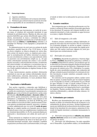 754    Farmacología humana

  c) Agentes osmóticos.                                         el miedo al dolor de la defecación les provoca estreñi-
  d) Sustancias estimulantes de la mucosa intestinal.           miento.
  e) Fármacos que contrarrestan la acción de otros fár-
macos responsables de un estreñimiento yatrógeno.
                                                                4.     Laxantes osmóticos
                                                                   Son compuestos que se absorben pobremente en el in-
2. Formadores de masa
                                                                testino y actúan de forma osmótica atrayendo agua hacia
   Son sustancias que incrementan, en razón de su pro-          la luz intestinal. El aumento del volumen facilita la esti-
pia masa, el volumen del contenido intestinal, lo que           mulación intestinal y el alto contenido en agua favorece
estimula la actividad motora. Muchas de ellas son com-          su avance y rápida eliminación.
puestos hidrófilos que actúan absorbiendo agua; al hin-
charse, incrementan su masa y estimulan los reflejos
                                                                4.1.    Sales de magnesio y de sodio
fecales. Las principales sustancias son: el salvado, los pro-
ductos ricos en celulosa, la metilcelulosa, cutículas y el         Fosfatos, citratos, carbonatos, sulfatos, hidróxidos; al-
mucílago de Plantago ovata (ispagula) y preparados de           gunas de estas sales son efervescentes. Por vía oral actúan
Psyllium.                                                       en el intestino delgado; su acción es rápida e intensa a
   Se administran por vía oral, pero no actúan de modo          todo lo largo del intestino, provocando una rápida peris-
inmediato; pueden hacerlo a las 12-24 horas, si bien            talsis; por ello suelen reservarse algunos de estos pro-
su efecto completo se observa después de varios días.           ductos para uso exclusivamente rectal.
Para actuar de manera suave, se emplean para conse-
guir la normalización del hábito intestinal en pacien-
                                                                4.2.    Derivados de azúcares
tes con estreñimiento crónico; son especialmente útiles
en pacientes con estreñimiento simple (p. ej., sin que             La lactulosa, disacárido de galactosa y fructosa (figu-
exista enfermedad asociada del colon) o con estreñi-            ra 44-4), el lactitiol, disacárido de galactosa y sorbitol, y
miento asociado a enfermedad diverticular, al síndrome          el sorbitol, polialcohol de sorbosa, son productos que no
del colon irritable o al embarazo y en pacientes que ne-        se absorben en el intestino delgado y llegan al colon donde
cesitan que sus heces sean blandas para evitar esfuer-          son metabolizados por las bacterias, originando los áci-
zos. Están también indicadas en algunas formas de dia-          dos grasos de cadena corta, CO2 e hidrógeno. La acumu-
rrea (v. V, F).                                                 lación de estos metabolitos produce una reducción del
   Como inconvenientes pueden producir obstrucción              pH que estimula la pared intestinal y la existencia de áci-
intestinal en caso de que existan enfermedades intesti-         dos incrementa el poder osmótico, actuando como la-
nales (adherencias, estenosis, ulceraciones, escleroder-        xantes osmóticos.
mia y neuropatía autónoma). A veces producen flatu-                En contraste con los purgantes salinos, tardan varios
lencia.                                                         días en actuar. La dosis laxante por vía oral de lactulosa
                                                                es de 10-20 g/día (15-30 ml), y del lactitiol 35 g en 250 ml
                                                                de agua. Pasados 2-3 días, se puede reducir la dosis. La
3. Suavizantes o lubrificantes
                                                                lactulosa también puede ser utilizada en forma de ene-
   Son aceites vegetales y minerales que lubrifican y           mas para pacientes con impactación fecal o encefalopa-
ablandan la masa fecal, favoreciendo su humidificación          tía hepática. Pueden producir flatulencia, dolor cólico,
y cambio de consistencia. Las principales sustancias son:       molestias abdominales y, además elevadas, náuseas, vó-
glicerol, que se da en forma de supositorio y actúa como        mitos y diarrea.
lubrificante; dioctilsulfosuccinato o docusato sódico (fi-
gura 44-4), agente tensioactivo aniónico que sirve para         5.     Estimulantes por contacto
humedecer y emulsionar las heces, cuya latencia es de
24-48 horas. Se administra a la dosis de 30-l00 mg, pero           Reciben esta denominación por creer que su acción
como inhibe la secreción de bilis y puede lesionar la mu-       laxante se debía a la irritación directa de la mucosa o a la
cosa gástrica produciendo náuseas, anorexia y vómitos,          estimulación de plexos nerviosos. Actúan fundamental-
es mejor administrarlo por vía rectal. El aceite de para-       mente por inhibición de la absorción de electrólitos y agua
fina, que se empleó mucho en el pasado, pero es mejor           desde la luz intestinal; de esta manera, aumentan el con-
no hacerlo para evitar sus complicaciones: malabsorción         tenido de líquido intestinal y estimulan intensamente la
de vitaminas liposolubles A, D y K, neumonía lípida por         peristalsis.
aspiración e incontinencia con salida del aceite por el
ano.                                                              a) Derivados antraquinónicos: ruibarbo, sen, cáscara
   Estas sustancias se emplean en casos en que estarían         sagrada, dantrona; actúan en el colon y tardan 6-8 horas
indicados los formadores de masa si no fuera por la en-         en ejercer su efecto.
fermedad intestinal asociada, antes señalada y también            b) Derivados del difenilmetano: los más conocidos
en pacientes con fisura anal o con hemorroides, en los que      son el bisacodilo, el picosulfato sódico y la fenolftaleína
 