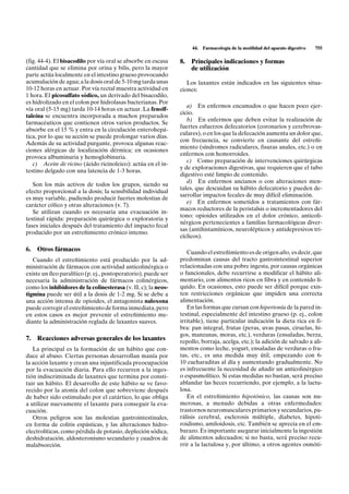 44.   Farmacología de la motilidad del aparato digestivo   755

(fig. 44-4). El bisacodilo por vía oral se absorbe en escasa    8.   Principales indicaciones y formas
cantidad que se elimina por orina y bilis, pero la mayor             de utilización
parte actúa localmente en el intestino grueso provocando
acumulación de agua; a la dosis oral de 5-10 mg tarda unas         Los laxantes están indicados en las siguientes situa-
10-12 horas en actuar. Por vía rectal muestra actividad en      ciones:
1 hora. El picosulfato sódico, un derivado del bisacodilo,
es hidrolizado en el colon por hidrolasas bacterianas. Por
                                                                   a) En enfermos encamados o que hacen poco ejer-
vía oral (5-15 mg) tarda 10-14 horas en actuar. La fenolf-
                                                                cicio.
taleína se encuentra incorporada a muchos preparados
                                                                   b) En enfermos que deben evitar la realización de
farmacéuticos que contienen otros varios productos. Se
                                                                fuertes esfuerzos defecatorios (coronarios y cerebrovas-
absorbe en el 15 % y entra en la circulación enterohepá-
                                                                culares), o en los que la defecación aumenta un dolor que,
tica, por lo que su acción se puede prolongar varios días.
                                                                con frecuencia, se convierte en causante del estreñi-
Además de su actividad purgante, provoca algunas reac-
                                                                miento (síndromes radiculares, fisuras anales, etc.) o en
ciones alérgicas de localización dérmica; en ocasiones
                                                                enfermos con hemorroides.
provoca albuminuria y hemoglobinuria.
                                                                   c) Como preparación de intervenciones quirúrgicas
   c) Aceite de ricino (ácido ricinoleico): actúa en el in-
                                                                y de exploraciones digestivas, que requieren que el tubo
testino delgado con una latencia de 1-3 horas.
                                                                digestivo esté limpio de contenido.
                                                                   d) En enfermos ancianos o con alteraciones men-
   Son los más activos de todos los grupos, siendo su
                                                                tales, que descuidan su hábito defecatorio y pueden de-
efecto proporcional a la dosis; la sensibilidad individual
                                                                sarrollar impactos fecales de muy difícil eliminación.
es muy variable, pudiendo producir fuertes molestias de
                                                                   e) En enfermos sometidos a tratamientos con fár-
carácter cólico y otras alteraciones (v. 7).
                                                                macos reductores de la peristalsis o incrementadores del
   Se utilizan cuando es necesaria una evacuación in-
                                                                tono: opioides utilizados en el dolor crónico, anticoli-
testinal rápida: preparación quirúrgica o exploratoria y
                                                                nérgicos pertenecientes a familias farmacológicas diver-
fases iniciales después del tratamiento del impacto fecal
                                                                sas (antihistamínicos, neurolépticos y antidepresivos tri-
producido por un estreñimiento crónico intenso.
                                                                cíclicos).

6.   Otros fármacos                                                Cuando el estreñimiento es de origen alto, es decir, que
   Cuando el estreñimiento está producido por la ad-            predominan causas del tracto gastrointestinal superior
ministración de fármacos con actividad anticolinérgica o        relacionadas con una pobre ingesta, por causas orgánicas
existe un íleo paralítico (p. ej., postoperatorio), puede ser   o funcionales, debe recurrirse a modificar el hábito ali-
necesaria la administración de fármacos colinérgicos,           mentario, con alimentos ricos en fibra y en contenido lí-
como los inhibidores de la colinesterasa (v. II, c); la neos-   quido. En ocasiones, esto puede ser difícil porque exis-
tigmina puede ser útil a la dosis de 1-2 mg. Si se debe a       ten restricciones orgánicas que impiden una correcta
una acción intensa de opioides, el antagonista naloxona         alimentación.
puede corregir el estreñimiento de forma inmediata, pero           En las formas que cursan con hipertonía de la pared in-
en estos casos es mejor prevenir el estreñimiento me-           testinal, especialmente del intestino grueso (p. ej., colon
diante la administración reglada de laxantes suaves.            irritable), tiene particular indicación la dieta rica en fi-
                                                                bra: pan integral, frutas (peras, uvas pasas, ciruelas, hi-
                                                                gos, manzanas, moras, etc.), verduras (ensaladas, berza,
7.   Reacciones adversas generales de los laxantes              repollo, borraja, acelga, etc.); la adición de salvado a ali-
   La principal es la formación de un hábito que con-           mentos como leche, yogurt, ensaladas de verduras o fru-
duce al abuso. Ciertas personas desarrollan manía por           tas, etc., es una medida muy útil, empezando con 6-
la acción laxante y crean una injustificada preocupación        10 cucharaditas al día y aumentando gradualmente. No
por la evacuación diaria. Para ello recurren a la inges-        es infrecuente la necesidad de añadir un anticolinérgico
tión indiscriminada de laxantes que termina por consti-         o espasmolítico. Si estas medidas no bastan, será preciso
tuir un hábito. El desarrollo de este hábito se ve favo-        ablandar las heces recurriendo, por ejemplo, a la lactu-
recido por la atonía del colon que sobreviene después           losa.
de haber sido estimulado por el catártico, lo que obliga           En el estreñimiento hipotónico, las causas son nu-
a utilizar nuevamente el laxante para conseguir la eva-         merosas, a menudo debidas a otras enfermedades:
cuación.                                                        trastornos neuromusculares primarios y secundarios, pa-
   Otros peligros son las molestias gastrointestinales,         rálisis cerebral, esclerosis múltiple, diabetes, hipoti-
en forma de colitis espásticas, y las alteraciones hidro-       roidismo, amiloidosis, etc. También se aprecia en el em-
electrolíticas, como pérdida de potasio, depleción sódica,      barazo. Es importante asegurar inicialmente la ingestión
deshidratación, aldosteronismo secundario y cuadros de          de alimentos adecuados; si no basta, será preciso recu-
malabsorción.                                                   rrir a la lactulosa y, por último, a otros agentes osmóti-
 
