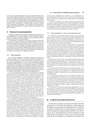44.   Farmacología de la motilidad del aparato digestivo        735

tas neuronas conectan abundantemente con las del plexo mientérico en          contracción por estimulación de receptores a1 y a2 postsinápticos. La
el tracto gastrointestinal superior, colon distal y ano/recto, mientras que   diversa densidad y localización de estos receptores a lo largo de los dis-
lo hacen sólo sobre pequeños grupos neuronales en el intestino delgado        tintos tramos, desde el esófago hasta el colon, influye en la variabilidad
y el colon proximal. Las fibras simpáticas son posganglionares y sus so-      de la respuesta.
mas se localizan en los ganglios prevertebrales; inervan neuronas que             La acción de la dopamina en el tracto gastrointestinal suscitó inte-
contienen VIP, cuya función es estimular células secretoras, termina-         rés porque se pensó inicialmente que la acción procinética de algunos
ciones colinérgicas presinápticas, vasos sanguíneos de la submucosa y         fármacos se debía al bloqueo de receptores dopaminérgicos; esta visión
esfínteres gastrointestinales. No existen neuronas adrenérgicas en los        está superada. La dopamina exógena produce con frecuencia inhibición
plexos entéricos.                                                             de la motilidad en diversos segmentos del tracto gastrointestinal, pero
                                                                              no existen neuronas dopaminérgicas en los plexos entéricos.

3.   Sistemas de neurotransmisión
                                                                              3.2.     Neuropéptidos y otros neurotransmisores
    Aceptada la existencia de un esquema organizativo homogéneo, las
redes ganglionares de los plexos difieren en cada localización segmen-            La sustancia P y otros péptidos del mismo grupo de las taquicininas
taria por su riqueza neuronal y sináptica y por la distribución propor-       tienen carácter excitador. Se encuentran en células multipolares (Do-
cional de los diversos neuromoduladores.                                      giel de los tipos 2 y 3) de los ganglios mientéricos y submucosos, con
    La transmisión neuroquímica en los cuerpos celulares de las neuro-        proyecciones muy cortas y circunscritas prácticamente a su propio gan-
nas entéricas se realiza por mecanismos sinápticos rápidos y lentos. Los      glio o al más próximo. Al parecer son responsables de EPSP lentos tanto
potenciales sinápticos rápidos duran menos de 50 mseg mientras que            en el plexo mientérico como en el submucoso.
los lentos duran varios segundos. Estos sucesos sinápticos pueden ser             Los péptidos opioides dinorfina, met-encefalina y leu-encefalina
potenciales excitadores postsinápticos (EPSP) rápidos y lentos, y poten-      ejercen tres acciones neuromusculares distintas en el intestino. La pri-
ciales inhibidores postsinápticos (IPSP) rápidos y lentos. Además existe      mera consiste en la contracción directa de células musculares gástricas
la inhibición presináptica, otra forma de transmisión neuroquímica que        e intestinales de la capa circular. In vivo se traduce en un aumento ini-
tiene lugar en las sinapsis tanto rápidas como lentas.                        cial, breve, de la presión intraluminal. Las otras dos son de carácter neu-
                                                                              rógeno y consisten en una acción inhibidora del tono general inhibidor
                                                                              mediado por otras neuronas peptídicas, y en una acción inhibidora so-
3.1. Neuroaminas                                                              bre la liberación de acetilcolina en las terminaciones colinérgicas del
                                                                              músculo longitudinal. Pueden ser responsables de la aparición de IPSP
    La inervación colinérgica es abundante. Además de las aferencias          lentos.
extrínsecas vagales, el 50 % de las neuronas del plexo submucoso y el             El péptido intestinal vasoactivo y su péptido homólogo ejercen una
20 % de las del mientérico contienen acetilcolina, a menudo en asocia-        actividad relajadora generalizada sobre el músculo liso circular del in-
ción con otros cotransmisores (v. cap. 12). La transmisión intraganglio-      testino. Relajan también el estómago, la vesícula biliar y todos los es-
nar mediante EPSP rápidos es, en su mayor parte, de carácter nicotínico;      fínteres. Esta acción relajadora al parecer depende de la activación de
a nivel efector es muscarínico. La transmisión colinérgica es modulada        la adenililciclasa y de hecho es potenciada por inhibidores de la fosfo-
ampliamente, bien por influencias que llegan al soma de la neurona co-        diesterasa.
linérgica, bien por aferencias que contactan presinápticamente en la ter-         La colecistocinina (CCK-8) provoca contracción muscular. En el
minación colinérgica, donde al parecer existen, por lo menos, dos tipos       músculo liso circular de la vesícula biliar y en el fundus gástrico ejerce
de receptores: muscarínicos y adrenérgicos (principalmente a2).               una acción tanto directa como indirecta, por estimulación del sistema
    La 5-hidroxitriptamina se encuentra en una población de neuronas          colinérgico; de hecho, su aplicación en las neuronas mientéricas pro-
mientéricas unipolares (Dogiel de tipo 1); su largo cilindroeje proyecta      duce EPSP lentos.
aboralmente hacia otras neuronas del plexo mientérico y penetra tam-              La bombesina, que sólo proyecta a la capa muscular circular, pro-
bién en el plexo submucoso. Las fibras muestran varicosidades y pue-          duce contracción directa e indirecta. La somatostatina, en cambio, ejerce
den liberar 5-HT en varios elementos ganglionares a lo largo de su re-        su acción inhibidora sobre otras neuronas, en especial las colinérgicas.
corrido, pero la mucosa de la pared entérica contiene, además,                La motilina es un péptido sintetizado en células de carácter endocrino
abundantes células ricas en 5-HT, que la segregan tanto a la luz intes-       en la mucosa del intestino delgado alto; es liberada y ejerce acción en-
tinal como sobre células contiguas en la mucosa. Por lo tanto, la 5-HT        docrina al pasar a la sangre y actuar sobre receptores específicos, esti-
puede ejercer múltiples acciones: estimulación de terminaciones sensi-        mulando la motilidad del esófago, estómago, vesícula biliar, intestino
tivas en la mucosa; activación de células ganglionares mientéricas donde      delgado, íleon y colon.
originan, principalmente, EPSP de carácter lento, y activación de célu-           El óxido nítrico se encuentra representado ampliamente en neuro-
las efectoras musculares o secretoras. En los plexos conecta con neu-         nas eferentes con función motora de carácter inhibidor, que participan
ronas colinérgicas y no colinérgicas (peptídicas). Los principales re-        en la relajación refleja del esófago, el estómago, el intestino delgado y
ceptores 5-HT localizados a nivel entérico (v. cap. 19) son el 5-HT3 (que     el colon. De hecho, en la especie humana su ausencia se relaciona con
corresponde a la antigua denominación M) y el 5-HT4; están presentes          diversas enfermedades: acalasia, estenosis hipertrófica del píloro y en-
en somas y terminaciones de las neuronas entéricas, tanto a nivel pre         fermedad de Hirschsprung.
como postsináptico. Su importancia en la moderna farmacología di-
gestiva es extraordinaria, como se describe más adelante.
    La noradrenalina es fundamentalmente de origen extrínseco, se en-
cuentra en fibras que proceden de neuronas de los ganglios simpáticos         II.    FÁRMACOS PROCINÉTICOS
paravertebrales y terminan en la periferia de los plexos. Allí ejercen un
control inhibidor que se localiza preferentemente a nivel presináptico
                                                                                 Son fármacos capaces de mejorar el tránsito del bolo
mediante sinapsis axoaxónicas y se ejecuta tanto sobre sinapsis rápidas
como lentas. Por lo tanto, debe actuar sobre neuronas colinérgicas y se-      alimenticio a través del tubo digestivo, aumentando la
rotonérgicas. Esta acción inhibidora se realiza preferentemente me-           motilidad o mejorando la coordinación motora. Además,
diante activación de a2-adrenoceptores. Sin embargo, la acción adre-          el objetivo fundamental de estos fármacos es aliviar los
nérgica es más compleja, dependiendo del segmento gastrointestinal            síntomas digestivos supuestamente debidos a las altera-
que se estudie. Basándose en técnicas de aplicación exógena de diver-
sos agonistas y antagonistas adrenérgicos, se admite que se puede pro-
                                                                              ciones de la actividad motora. Estos fármacos no han
ducir relajación por estímulo de receptores a2 presinápticos y b1 post-       demostrado un beneficio selectivo para una alteración
sinápticos, pero a determinadas concentraciones también se consigue           concreta de la motilidad o un síntoma determinado. Sin
 