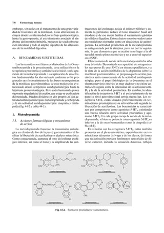 736    Farmacología humana

embargo, son útiles en el tratamiento de una gran varie-               tracciones del estómago, relaja el esfínter pilórico y au-
dad de trastornos de la motilidad. Estas alteraciones in-              menta la peristalsis; reduce el tono muscular basal del
cluyen desde la enfermedad por reflujo gastroesofágico,                duodeno y de ese modo facilita el vaciamiento gástrico
hasta la gastroparesia, el estreñimiento asociado al sín-              de sólidos y líquidos. Estos efectos son observados tanto
drome del intestino irritable, procesos de seudoobstruc-               en condiciones normales como en situaciones de gastro-
ción intestinal y todo el amplio espectro de las alteracio-            paresia. La actividad procinética de la metoclopramida
nes de la motilidad digestiva.                                         es antagonizada por la atropina, pero no por la vagoto-
                                                                       mía, lo que demuestra que su acción tiene lugar a la al-
                                                                       tura del propio plexo mientérico y no a un nivel superior
A. BENZAMIDAS SUSTITUIDAS                                              en el SNC.
                                                                           El mecanismo de acción de la metoclopramida ha sido
   Las benzamidas son fármacos derivados de la O-me-                   muy debatido. Demostrada su capacidad de antagonizar
toxibenzamida y la procainamida, cuya utilización en la                los receptores D2 en el SNC y en sistemas periféricos, y a
terapéutica procinética y anticinética se inició con la apa-           la vista de la acción inhibidora de la dopamina sobre la
rición de la metoclopramida. La explicación de sus efec-               motilidad gastrointestinal, se propuso que la acción pro-
tos fundamentales ha ido variando conforme se ha pro-                  cinética sería consecuencia de la actividad antidopami-
gresado en el conocimiento de las bases neuroquímicas                  nérgica, pero el papel fisiológico de la dopamina en el
de la motilidad gastrointestinal; de este modo se ha evo-              sistema nervioso entérico es muy dudoso y no existe co-
lucionado desde la hipótesis antidopaminérgica hasta la                rrelación alguna entre la intensidad de la actividad anti-
hipótesis proserotonérgica. Pero cada benzamida posee                  D2 y la de la actividad procinética. En cambio, la iden-
su propia singularidad de acción, que exige su explicación             tificación de receptores 5-HT y el esclarecimiento de su
diferenciada. Pueden dividirse en dos grupos: a) con ac-               papel a nivel gastrointestinal arroja nueva luz. Los re-
tividad antidopaminérgica: metoclopramida y cleboprida                 ceptores 5-HT4 están situados preferentemente en ter-
y b) sin actividad antidopaminérgica: cisaprida y cinita-              minaciones presinápticas y su activación está seguida de
prida (fig. 44-2 y tabla 44-1).                                        liberación de acetilcolina. Las benzamidas se caracteri-
                                                                       zan por comportarse como agonistas 5-HT4, existiendo
                                                                       una buena relación entre actividad procinética y ago-
1. Metoclopramida                                                      nismo 5-HT4. En este grupo encaja la acción de la meto-
                                                                       clopramida, si bien su potencia como agonista 5-HT4 es
1.1. Acciones farmacológicas y mecanismo
                                                                       inferior a la de otras benzamidas como la cisaprida (ta-
     de acción
                                                                       bla 44-1).
   La metoclopramida favorece la transmisión colinér-                      En relación con los receptores 5-HT3, están también
gica en el músculo liso de la pared gastrointestinal al fa-            presentes en el plexo mientérico, especialmente en ter-
cilitar la liberación de acetilcolina en el plexo mientérico.          minaciones aferentes del vago y de los plexos, de forma
Como consecuencia, aumenta el tono del esfínter esofá-                 que su activación provoca fenómenos sensoriales de di-
gico inferior, así como el tono y la amplitud de las con-              verso carácter, incluida la sensación dolorosa, reflejos


                                                          CH3
                                                                                                       N                 O
                                       O                                             O                                   I
                                       II             N        CH3                   II
                         CI                 N                         CI                  N
                                            H                                             H        I
                                                                                                   O
                                            CH3                                           CH3
                        H2N            O                             H2N             O                  CH3              I
                                                                                                                         F
                                     Metoclopramida                                             Cisaprida

                                                                                                                   H
                                                                                                                    N
                                                                                                              O      H
                                                                            O
                        O                                                           N       N
                                                      O                                                                   N
                   NH         NCH2CH2CH2N
                                                  N       NH                                                       N          CH3
                                                                                          CH3                  N
                                                                      N                                            CH3
                                                                      I
                                                                      CH3

                                                          CI
                                   Domperidona                             Ondansetrón                      Granisetrón


                                            Fig. 44-2. Fármacos procinéticos y antieméticos.
 