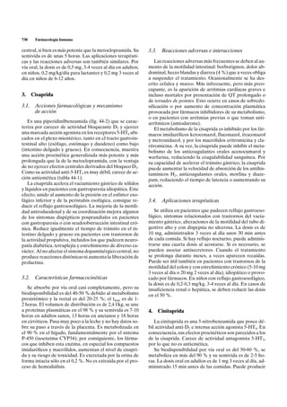 738    Farmacología humana

central, si bien es más potente que la metoclopramida. Su       3.3.    Reacciones adversas e interacciones
semivida es de unas 5 horas. Las aplicaciones terapéuti-
cas y las reacciones adversas son también similares. Por           Las reacciones adversas más frecuentes se deben al au-
vía oral, la dosis es de 0,5 mg, 3-4 veces al día en adultos;   mento de la motilidad intestinal: borborigmos, dolor ab-
en niños, 0,2 mg/kg/día para lactantes y 0,2 mg 3 veces al      dominal, heces blandas y diarrea (4 %) que a veces obliga
día en niños de 6-12 años.                                      a suspender el tratamiento. Ocasionalmente se ha des-
                                                                crito cefalea y mareo. Más infrecuente, pero más preo-
                                                                cupante, es la aparición de arritmias cardíacas graves e
3. Cisaprida                                                    incluso mortales por presentación de QT prolongado o
                                                                de torsades de pointes. Esto ocurre en casos de sobredo-
3.1. Acciones farmacológicas y mecanismo                        sificación o por aumento de concentración plasmática
     de acción                                                  provocada por fármacos inhibidores de su metabolismo,
                                                                o en pacientes con arritmias previas o que toman anti-
    Es una piperidinilbenzamida (fig. 44-2) que se carac-       arrítmicos (amiodarona).
teriza por carecer de actividad bloqueante D2 y ejercer            El metabolismo de la cisaprida es inhibido por los fár-
una marcada acción agonista en los receptores 5-HT4 ubi-        macos imidazólicos ketoconazol, fluconazol, itraconazol
cados en el plexo mientérico, tanto en el tracto gastroin-      y metronidazol, y por los macrólidos eritromicina y cla-
testinal alto (esófago, estómago y duodeno) como bajo           ritromicina. A su vez, la cisaprida puede inhibir el meta-
(intestino delgado y grueso). En consecuencia, muestra          bolismo de los anticoagulantes orales acenocumarol y
una acción procinética generalizada más potente y más           warfarina, reduciendo la coagulabilidad sanguínea. Por
prolongada que la de la metoclopramida, con la ventaja          su capacidad de acelerar el tránsito gástrico, la cisaprida
de no ejercer efectos centrales derivados del bloqueo D2.       puede aumentar la velocidad de absorción de los antihis-
Como su actividad anti-5-HT3 es muy débil, carece de ac-        tamínicos H2, anticoagulantes orales, morfina y diaze-
ción antiemética (tabla 44-1).                                  pam, reduciendo el tiempo de latencia o aumentando su
    La cisaprida acelera el vaciamiento gástrico de sólidos     acción.
y líquidos en pacientes con gastroparesia idiopática. Este
efecto, unido al aumento de la presión en el esfínter eso-
fágico inferior y de la peristalsis esofágica, consigue re-     3.4.    Aplicaciones terapéuticas
ducir el reflujo gastroesofágico. La mejoría de la motili-
dad antroduodenal y de su coordinación mejora algunos              Se utiliza en pacientes que padecen reflujo gastroeso-
de los síntomas dispépticos posprandiales en pacientes          fágico, síntomas relacionados con trastornos del vacia-
con gastroparesia o con seudoobstrucción intestinal cró-        miento gástrico, alteraciones de la motilidad del tubo di-
nica. Reduce igualmente el tiempo de tránsito en el in-         gestivo alto y con dispepsia no ulcerosa. La dosis es de
testino delgado y grueso en pacientes con trastornos de         10 mg, administrados 3 veces al día unos 30 min antes
la actividad propulsiva, incluidos los que padecen neuro-       de cada comida. Si hay reflujo nocturno, puede adminis-
patía diabética, tetraplejía y estreñimiento de diverso ca-     trarse una cuarta dosis al acostarse. Si es necesario, se
rácter. Al no afectar el sistema dopaminérgico central, no      pueden asociar antisecretores. Cuando el tratamiento
produce reacciones distónicas ni aumenta la liberación de       se prolonga durante meses, a veces aparecen recaídas.
prolactina.                                                     Puede ser útil también en pacientes con trastornos de la
                                                                motilidad del colon y con estreñimiento crónico (5-10 mg
                                                                3 veces al día o 20 mg 2 veces al día), idiopático o provo-
3.2. Características farmacocinéticas                           cado por fármacos. En niños con reflujo gastroesofágico,
                                                                la dosis es de 0,2-0,3 mg/kg, 3-4 veces al día. En casos de
   Se absorbe por vía oral casi completamente, pero su          insuficiencia renal o hepática, se deben reducir las dosis
biodisponibilidad es del 40-50 % debido al metabolismo          en el 50 %.
presistémico y la rectal es del 20-25 %; el tmáx es de 1-
2 horas. El volumen de distribución es de 2,4 l/kg, se une
a proteínas plasmáticas en el 98 % y su semivida es 7-10        4.     Cinitaprida
horas en adultos sanos, 13 horas en ancianos y 18 horas
en cirróticos. Pasa muy poco a la leche y no hay datos so-         La cinitaprida es una 5-nitrobenzamida que posee dé-
bre su paso a través de la placenta. Es metabolizada en         bil actividad anti-D2 e intensa acción agonista 5-HT4. En
el 90 % en el hígado, fundamentalmente por el sistema           consecuencia, sus efectos procinéticos son parecidos a los
P-450 (isoenzima CYP34); por consiguiente, los fárma-           de la cisaprida. Carece de actividad antagonista 5-HT3,
cos que inhiben esta enzima, en especial los compuestos         por lo que no es antiemética.
imidazólicos y macrólidos, aumentan el nivel de cisapri-           Su biodisponibilidad por vía oral es del 50-60 %, se
da y su riesgo de toxicidad. Es excretada por la orina de       metaboliza en más del 90 % y su semivida es de 2-5 ho-
forma intacta sólo en el 0,2 %. No es extraída por el pro-      ras. La dosis oral en adultos es de 1 mg 3 veces al día, ad-
ceso de hemodiálisis.                                           ministrado 15 min antes de las comidas. Puede producir
 