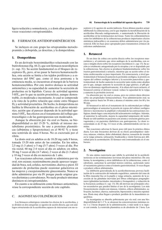 44.   Farmacología de la motilidad del aparato digestivo        739

ligera sedación y somnolencia, y a dosis altas puede pro-                   ceptores y b) agentes de acción indirecta. Estos últimos pueden actuar
vocar reacciones extrapiramidales.                                          inhibiendo la colinesterasa, con lo que impiden la metabolización de la
                                                                            acetilcolina liberada endógenamente, o aumentando la liberación de
                                                                            acetilcolina en las terminaciones nerviosas. Tanto los colinomiméticos
                                                                            como los inhibidores de la colinesterasa producen importantes efectos
B.    FÁRMACOS ANTIDOPAMINÉRGICOS                                           sistémicos indeseables y en ocasiones deben administrarse por vía pa-
                                                                            renteral. Ello les hace poco apropiados para tratamientos crónicos de
  Se incluyen en este grupo las ortopramidas metoclo-                       enfermos ambulatorios.
pramida y cleboprida, ya descritas, y la domperidona.
                                                                            1.   Betanecol
1.   Domperidona                                                                Es un éster de colina con acción directa sobre los receptores mus-
                                                                            carínicos y, al contrario que otros análogos de la acetilcolina, con es-
   Es un derivado benzoimidazólico relacionado con las                      caso o ningún efecto sobre los receptores nicotínicos (v. cap. 13). Su ac-
butirofenonas (fig. 44-2), que son fármacos neurolépticos                   ción es totalmente antagonizada por la atropina y no es degradado por
(v. cap. 31). Su acción fundamental es el bloqueo de re-                    la colinesterasa. Sus efectos se producen fundamentalmente sobre los
ceptores D2, pero, al no pasar la barrera hematoencefá-                     tractos gastrointestinal y urinario, mientras que su acción sobre el sis-
                                                                            tema cardiovascular es poco importante. En consecuencia, a nivel gas-
lica, esta acción se limita a los tejidos periféricos y a es-               trointestinal el betanecol aumenta la peristalsis esofágica, la presión en
tructuras del SNC que, como el área postrema y la                           reposo del esfínter esofágico inferior y la secreción pancreática y gas-
eminencia media, se encuentran al margen de la barrera                      trointestinal; de hecho aumenta la secreción tanto ácida como alcalina
hematoencefálica. Por este motivo destaca su actividad                      por lo que, aunque aumente la secreción de jugo gástrico, el pH gás-
antiemética y su capacidad de aumentar la secreción de                      trico no disminuye significativamente. A la altura del tracto urinario, el
                                                                            betanecol contrae el detrusor vesical, reduce la capacidad de la vejiga
prolactina en la hipófisis. Carece de actividad agonista                    y aumenta la peristalsis ureteral.
5-HT4, por lo que su acción procinética, aunque demos-                          La absorción por vía oral es escasa, pero no existen datos directos
trable, es moderada e inconstante, lo cual se comprende                     sobre sus propiedades farmacocinéticas. Tras administración oral, su
a la vista de la pobre relación que existe entre bloqueo                    efecto aparece hacia los 30 min y alcanza el máximo entre los 60 y los
                                                                            90 min.
D2 y actividad procinética. De hecho, la domperidona no                         El betanecol es útil en el tratamiento de la enfermedad por reflujo
facilita la liberación de acetilcolina en el plexo mienté-                  gastroesofágico al aumentar la presión de reposo del esfínter esofágico
rico, acción que al parecer depende de la actividad ago-                    inferior e incrementar la amplitud y velocidad de las contracciones eso-
nista 5-HT4. Sus efectos en el tratamiento del reflujo gas-                 fágicas, dando lugar a una mejoría del aclaramiento esofágico. Además,
troesofágico o de las gastroparesias son moderados.                         al aumentar la salivación, mejora la capacidad tamponante del ácido.
                                                                            Puede ser útil también en pacientes con atonía y retención gástrica pos-
   Aunque la absorción por vía oral es buena, su bio-                       vagotomía y en pacientes diabéticos con gastroparesia. La dosis re-
disponibilidad es del 15-20 %, debido al intenso me-                        comendada es de 25 mg, 3-4 veces al día, administrándola con las co-
tabolismo presistémico. Se une a proteínas plasmáti-                        midas.
cas (albúmina y lipoproteínas) en el 90-92 % y tiene                            Sus reacciones adversas lo hacen poco útil para la práctica clínica
                                                                            diaria. Los más frecuentes derivan de su efecto parasimpático: sialo-
una semivida de unas 8 horas. No es excretada por el                        rrea, náuseas, vómitos, dolor abdominal, diarrea, sensación de tensión
riñón.                                                                      en la vejiga urinaria, sofocación, bradicardia y visión borrosa por difi-
   La dosis oral en adultos es de 10-20 mg cada 8 horas,                    cultad para la acomodación. El fármaco está contraindicado en el em-
tomada 15-20 min antes de las comidas. En los niños,                        barazo.
2,5 mg (1-3 años) o 5 mg (5-7 años) 3 veces al día. Por
vía rectal, 60 mg 2-4 veces al día en adultos; en niños,
                                                                            2.   Neostigmina
30 mg 3 veces al día (4-7 años), 2 veces al día (1-3 años)
y 10 mg 3 veces al día en menores de 1 año.                                     Es una amina cuaternaria que inhibe la actividad de la acetilcoli-
   Las reacciones adversas, cuando se administra por vía                    nesterasa en las terminaciones nerviosas del plexo mientérico. De esta
                                                                            forma, la neostigmina y otros inhibidores de la colinesterasa, como el
oral, son escasas; ocasionalmente puede aparecer seque-                     edrofonio, aumentan la actividad motora entérica, acelerando tanto
dad de boca, sed, cefalea, nerviosismo, diarrea y picor. El                 el vaciamiento gástrico como el tránsito gastrointestinal. A veces llegan
aumento de prolactina puede ocasionar galactorrea en                        a producir cólicos abdominales.
las mujeres y excepcionalmente ginecomastia. Nunca se                           La inhibición generalizada de la acetilcolinesterasa provoca facili-
                                                                            tación de la contracción del músculo esquelético, aumento del tono de
debe administrar por vía IV porque puede originar gra-
                                                                            la fibra muscular lisa en la pupila y vejiga urinaria, aumento de la se-
ves disritmias y convulsiones. No suele producir síntomas                   creción de las glándulas inervadas por fibras colinérgicas posganglio-
distónicos ni extrapiramidales.                                             nares (glándulas lacrimales, intestinales y bronquiales), y reducción de
   En cuanto a su utilización como fármaco antiemético,                     la frecuencia cardíaca (v. cap. 13). De ahí derivan sus principales efec-
véase la correspondiente sección de este capítulo.                          tos secundarios que pueden limitar el uso de la neostigmina. Los más
                                                                            frecuentemente citados son náuseas, vómitos, cólicos abdominales, sa-
                                                                            livación, lacrimeo, diarrea, sudoración, hipotensión y micción espontá-
                                                                            nea. Dosis muy altas llegan a producir parálisis de la musculatura es-
C.    AGONISTAS COLINÉRGICOS                                                quelética.
                                                                                La neostigmina se absorbe pobremente por vía oral, con una bio-
    Los fármacos colinérgicos remedan los efectos de la acetilcolina, y     disponibilidad del 1-2 %; se alcanzan las concentraciones máximas en-
se dividen en dos categorías: a) agentes de acción directa, que son aná-    tre 1 y 2 horas después de la administración, o más tarde si se ingie-
logos estructurales de la acetilcolina capaces de interactuar con sus re-   re con comida. La semivida plasmática es de alrededor de 1 hora. Los
 