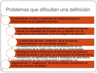 Problemas que dificultan una definición
  El tratamiento unívoco o impreciso de niveles jerárquicos
  diferenciados en el organismo humano

      La inadecuada especificación en cuanto a cuáles funciones
      indican la criticalidad del encéfalo en su relación con “el
      organismo como totalidad” y con la categoría de persona

        La atribución de todo “contenido” de la conciencia
        exclusivamente a la neocorteza cerebral.
      La desestimación del proceso de encefalización de los
      mecanismos de la vigilia como uno de los componentes
      fisiológicos de la conciencia en el ser humano; así como su
      riqueza funcional y, por tanto, su contribución al contenido de la
      conciencia y el significado médico y fisiológico de este hecho.
  La consideración de que la integración y regulación “no
  cognoscitivas” o “vegetativas”, en el ser humano, encuentran su
  centro en el tronco encefálico
 