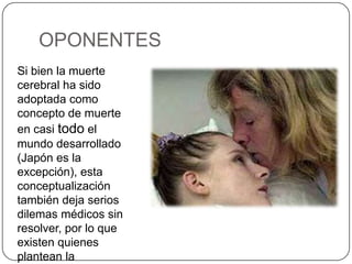 OPONENTES
Si bien la muerte
cerebral ha sido
adoptada como
concepto de muerte
en casi todo el
mundo desarrollado
(Japón es la
excepción), esta
conceptualización
también deja serios
dilemas médicos sin
resolver, por lo que
existen quienes
plantean la
 