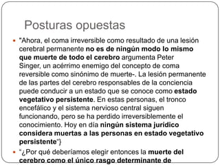 Posturas opuestas
 "Ahora, el coma irreversible como resultado de una lesión
  cerebral permanente no es de ningún modo lo mismo
  que muerte de todo el cerebro argumenta Peter
  Singer, un acérrimo enemigo del concepto de coma
  reversible como sinónimo de muerte-. La lesión permanente
  de las partes del cerebro responsables de la conciencia
  puede conducir a un estado que se conoce como estado
  vegetativo persistente. En estas personas, el tronco
  encefálico y el sistema nervioso central siguen
  funcionando, pero se ha perdido irreversiblemente el
  conocimiento. Hoy en día ningún sistema jurídico
  considera muertas a las personas en estado vegetativo
  persistente“}
 “¿Por qué deberíamos elegir entonces la muerte del
  cerebro como el único rasgo determinante de
 
