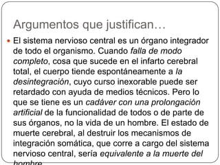 Argumentos que justifican…
 El sistema nervioso central es un órgano integrador
 de todo el organismo. Cuando falla de modo
 completo, cosa que sucede en el infarto cerebral
 total, el cuerpo tiende espontáneamente a la
 desintegración, cuyo curso inexorable puede ser
 retardado con ayuda de medios técnicos. Pero lo
 que se tiene es un cadáver con una prolongación
 artificial de la funcionalidad de todos o de parte de
 sus órganos, no la vida de un hombre. El estado de
 muerte cerebral, al destruir los mecanismos de
 integración somática, que corre a cargo del sistema
 nervioso central, sería equivalente a la muerte del
 