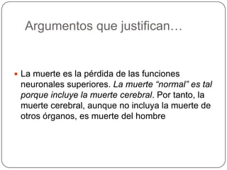 Argumentos que justifican…


 La muerte es la pérdida de las funciones
 neuronales superiores. La muerte “normal” es tal
 porque incluye la muerte cerebral. Por tanto, la
 muerte cerebral, aunque no incluya la muerte de
 otros órganos, es muerte del hombre
 