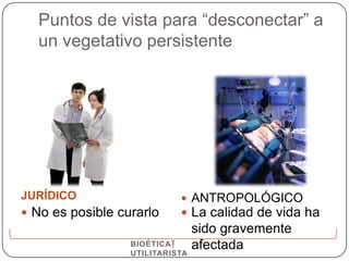 Puntos de vista para “desconectar” a
  un vegetativo persistente




JURÍDICO                     ANTROPOLÓGICO
 No es posible curarlo      La calidad de vida ha
                                 sido gravemente
                  BIOÉTICA       afectada
                  UTILITARISTA
 