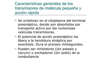 Características generales de los transmisores de molécula pequeña y acción rápida Se sintetizan en el citoplasma del terminal presináptico, donde son absorbidos por transporte activo por las numerosas vesículas transmisoras. El potencial de acción presináptico los libera a la hendidura sináptica por exocitosis. Dura el proceso milisegundos. Pueden ser inhibidores (ión potasio y cloruro) o excitadores (ión sodio) de la conductancia 