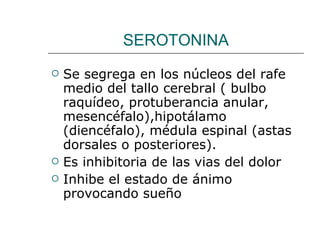 SEROTONINA Se segrega en los núcleos del rafe medio del tallo cerebral ( bulbo raquídeo, protuberancia anular, mesencéfalo),hipotálamo (diencéfalo), médula espinal (astas dorsales o posteriores). Es inhibitoria de las vias del dolor Inhibe el estado de ánimo provocando sueño 
