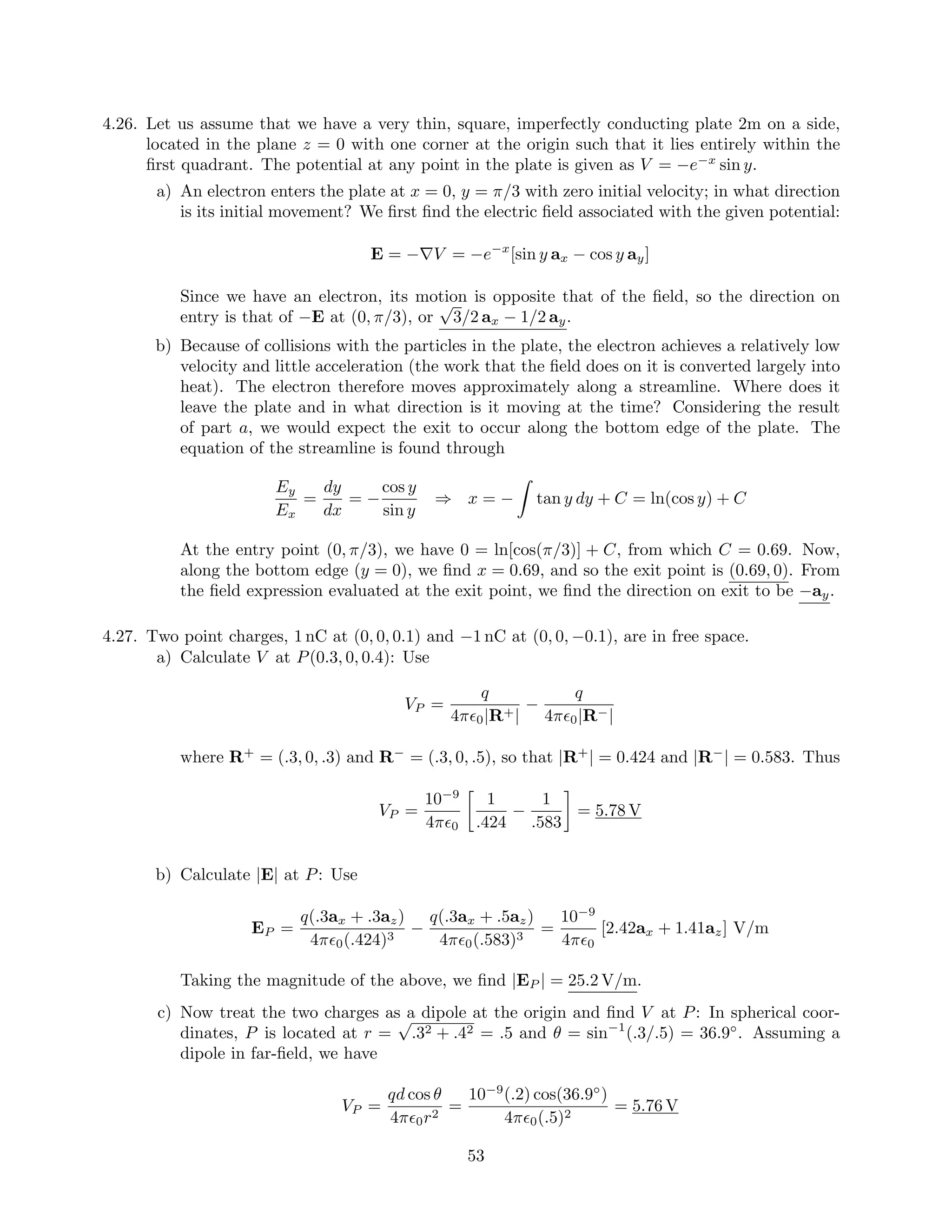 4.26. Let us assume that we have a very thin, square, imperfectly conducting plate 2m on a side,
located in the plane z = 0 with one corner at the origin such that it lies entirely within the
ﬁrst quadrant. The potential at any point in the plate is given as V = −e−x
sin y.
a) An electron enters the plate at x = 0, y = π/3 with zero initial velocity; in what direction
is its initial movement? We ﬁrst ﬁnd the electric ﬁeld associated with the given potential:
E = −∇V = −e−x
[sin y ax − cos y ay]
Since we have an electron, its motion is opposite that of the ﬁeld, so the direction on
entry is that of −E at (0, π/3), or
√
3/2 ax − 1/2 ay.
b) Because of collisions with the particles in the plate, the electron achieves a relatively low
velocity and little acceleration (the work that the ﬁeld does on it is converted largely into
heat). The electron therefore moves approximately along a streamline. Where does it
leave the plate and in what direction is it moving at the time? Considering the result
of part a, we would expect the exit to occur along the bottom edge of the plate. The
equation of the streamline is found through
Ey
Ex
=
dy
dx
= −
cos y
sin y
⇒ x = − tan y dy + C = ln(cos y) + C
At the entry point (0, π/3), we have 0 = ln[cos(π/3)] + C, from which C = 0.69. Now,
along the bottom edge (y = 0), we ﬁnd x = 0.69, and so the exit point is (0.69, 0). From
the ﬁeld expression evaluated at the exit point, we ﬁnd the direction on exit to be −ay.
4.27. Two point charges, 1 nC at (0, 0, 0.1) and −1 nC at (0, 0, −0.1), are in free space.
a) Calculate V at P(0.3, 0, 0.4): Use
VP =
q
4π 0|R+|
−
q
4π 0|R−|
where R+
= (.3, 0, .3) and R−
= (.3, 0, .5), so that |R+
| = 0.424 and |R−
| = 0.583. Thus
VP =
10−9
4π 0
1
.424
−
1
.583
= 5.78 V
b) Calculate |E| at P: Use
EP =
q(.3ax + .3az)
4π 0(.424)3
−
q(.3ax + .5az)
4π 0(.583)3
=
10−9
4π 0
[2.42ax + 1.41az] V/m
Taking the magnitude of the above, we ﬁnd |EP | = 25.2 V/m.
c) Now treat the two charges as a dipole at the origin and ﬁnd V at P: In spherical coor-
dinates, P is located at r =
√
.32 + .42 = .5 and θ = sin−1
(.3/.5) = 36.9◦
. Assuming a
dipole in far-ﬁeld, we have
VP =
qd cos θ
4π 0r2
=
10−9
(.2) cos(36.9◦
)
4π 0(.5)2
= 5.76 V
53
 