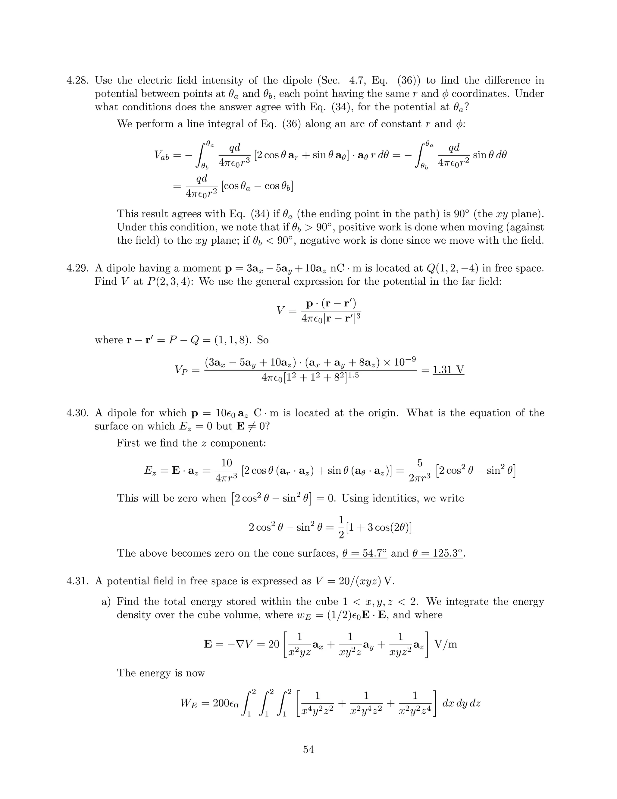 4.28. Use the electric ﬁeld intensity of the dipole (Sec. 4.7, Eq. (36)) to ﬁnd the diﬀerence in
potential between points at θa and θb, each point having the same r and φ coordinates. Under
what conditions does the answer agree with Eq. (34), for the potential at θa?
We perform a line integral of Eq. (36) along an arc of constant r and φ:
Vab = −
θa
θb
qd
4π 0r3
[2 cos θ ar + sin θ aθ] · aθ r dθ = −
θa
θb
qd
4π 0r2
sin θ dθ
=
qd
4π 0r2
[cos θa − cos θb]
This result agrees with Eq. (34) if θa (the ending point in the path) is 90◦
(the xy plane).
Under this condition, we note that if θb > 90◦
, positive work is done when moving (against
the ﬁeld) to the xy plane; if θb < 90◦
, negative work is done since we move with the ﬁeld.
4.29. A dipole having a moment p = 3ax −5ay +10az nC · m is located at Q(1, 2, −4) in free space.
Find V at P(2, 3, 4): We use the general expression for the potential in the far ﬁeld:
V =
p · (r − r )
4π 0|r − r |3
where r − r = P − Q = (1, 1, 8). So
VP =
(3ax − 5ay + 10az) · (ax + ay + 8az) × 10−9
4π 0[12 + 12 + 82]1.5
= 1.31 V
4.30. A dipole for which p = 10 0 az C · m is located at the origin. What is the equation of the
surface on which Ez = 0 but E = 0?
First we ﬁnd the z component:
Ez = E · az =
10
4πr3
[2 cos θ (ar · az) + sin θ (aθ · az)] =
5
2πr3
2 cos2
θ − sin2
θ
This will be zero when 2 cos2
θ − sin2
θ = 0. Using identities, we write
2 cos2
θ − sin2
θ =
1
2
[1 + 3 cos(2θ)]
The above becomes zero on the cone surfaces, θ = 54.7◦
and θ = 125.3◦
.
4.31. A potential ﬁeld in free space is expressed as V = 20/(xyz) V.
a) Find the total energy stored within the cube 1 < x, y, z < 2. We integrate the energy
density over the cube volume, where wE = (1/2) 0E · E, and where
E = −∇V = 20
1
x2yz
ax +
1
xy2z
ay +
1
xyz2
az V/m
The energy is now
WE = 200 0
2
1
2
1
2
1
1
x4y2z2
+
1
x2y4z2
+
1
x2y2z4
dx dy dz
54
 