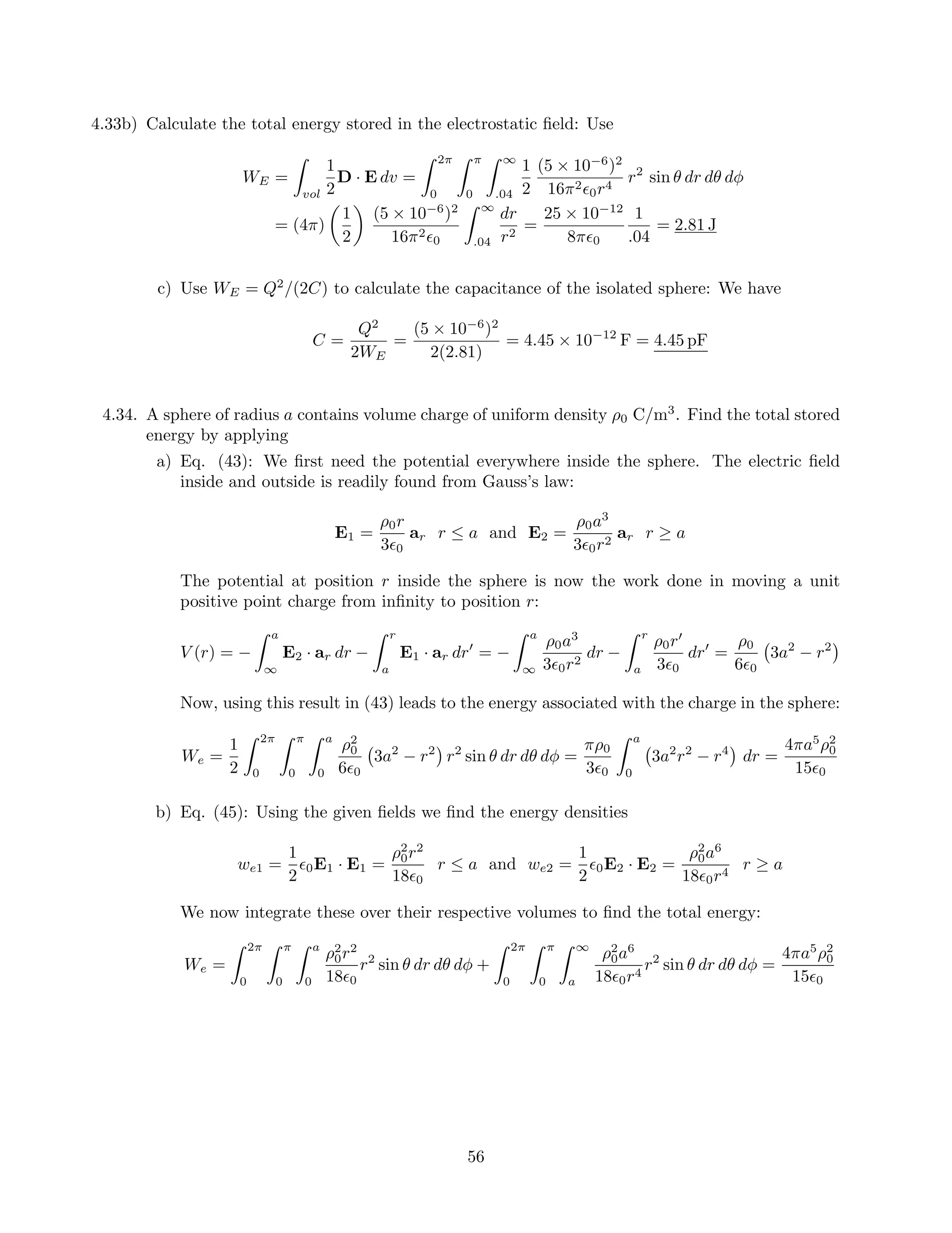 4.33b) Calculate the total energy stored in the electrostatic ﬁeld: Use
WE =
vol
1
2
D · E dv =
2π
0
π
0
∞
.04
1
2
(5 × 10−6
)2
16π2
0r4
r2
sin θ dr dθ dφ
= (4π)
1
2
(5 × 10−6
)2
16π2
0
∞
.04
dr
r2
=
25 × 10−12
8π 0
1
.04
= 2.81 J
c) Use WE = Q2
/(2C) to calculate the capacitance of the isolated sphere: We have
C =
Q2
2WE
=
(5 × 10−6
)2
2(2.81)
= 4.45 × 10−12
F = 4.45 pF
4.34. A sphere of radius a contains volume charge of uniform density ρ0 C/m3
. Find the total stored
energy by applying
a) Eq. (43): We ﬁrst need the potential everywhere inside the sphere. The electric ﬁeld
inside and outside is readily found from Gauss’s law:
E1 =
ρ0r
3 0
ar r ≤ a and E2 =
ρ0a3
3 0r2
ar r ≥ a
The potential at position r inside the sphere is now the work done in moving a unit
positive point charge from inﬁnity to position r:
V (r) = −
a
∞
E2 · ar dr −
r
a
E1 · ar dr = −
a
∞
ρ0a3
3 0r2
dr −
r
a
ρ0r
3 0
dr =
ρ0
6 0
3a2
− r2
Now, using this result in (43) leads to the energy associated with the charge in the sphere:
We =
1
2
2π
0
π
0
a
0
ρ2
0
6 0
3a2
− r2
r2
sin θ dr dθ dφ =
πρ0
3 0
a
0
3a2
r2
− r4
dr =
4πa5
ρ2
0
15 0
b) Eq. (45): Using the given ﬁelds we ﬁnd the energy densities
we1 =
1
2
0E1 · E1 =
ρ2
0r2
18 0
r ≤ a and we2 =
1
2
0E2 · E2 =
ρ2
0a6
18 0r4
r ≥ a
We now integrate these over their respective volumes to ﬁnd the total energy:
We =
2π
0
π
0
a
0
ρ2
0r2
18 0
r2
sin θ dr dθ dφ +
2π
0
π
0
∞
a
ρ2
0a6
18 0r4
r2
sin θ dr dθ dφ =
4πa5
ρ2
0
15 0
56
 