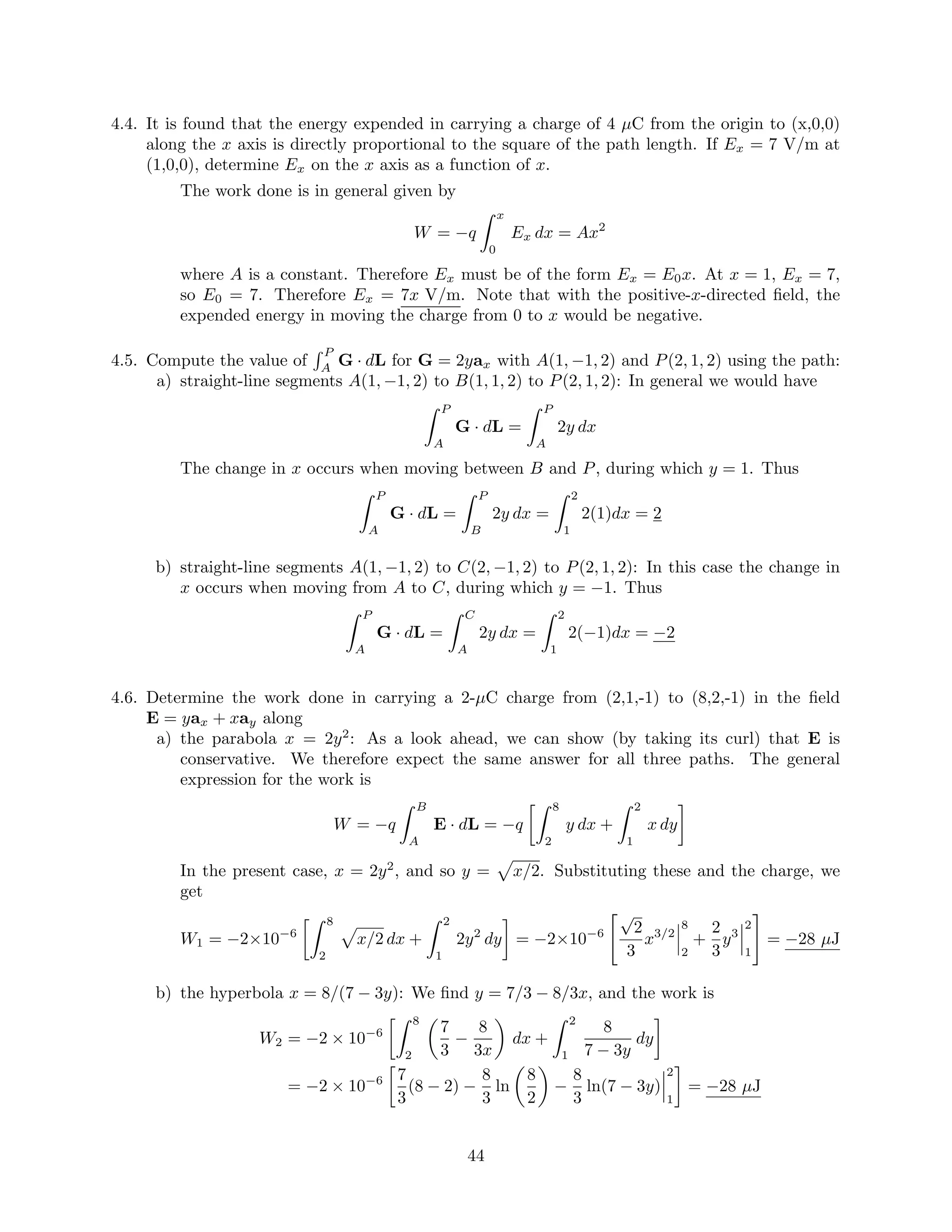 4.4. It is found that the energy expended in carrying a charge of 4 µC from the origin to (x,0,0)
along the x axis is directly proportional to the square of the path length. If Ex = 7 V/m at
(1,0,0), determine Ex on the x axis as a function of x.
The work done is in general given by
W = −q
x
0
Ex dx = Ax2
where A is a constant. Therefore Ex must be of the form Ex = E0x. At x = 1, Ex = 7,
so E0 = 7. Therefore Ex = 7x V/m. Note that with the positive-x-directed ﬁeld, the
expended energy in moving the charge from 0 to x would be negative.
4.5. Compute the value of
P
A
G · dL for G = 2yax with A(1, −1, 2) and P(2, 1, 2) using the path:
a) straight-line segments A(1, −1, 2) to B(1, 1, 2) to P(2, 1, 2): In general we would have
P
A
G · dL =
P
A
2y dx
The change in x occurs when moving between B and P, during which y = 1. Thus
P
A
G · dL =
P
B
2y dx =
2
1
2(1)dx = 2
b) straight-line segments A(1, −1, 2) to C(2, −1, 2) to P(2, 1, 2): In this case the change in
x occurs when moving from A to C, during which y = −1. Thus
P
A
G · dL =
C
A
2y dx =
2
1
2(−1)dx = −2
4.6. Determine the work done in carrying a 2-µC charge from (2,1,-1) to (8,2,-1) in the ﬁeld
E = yax + xay along
a) the parabola x = 2y2
: As a look ahead, we can show (by taking its curl) that E is
conservative. We therefore expect the same answer for all three paths. The general
expression for the work is
W = −q
B
A
E · dL = −q
8
2
y dx +
2
1
x dy
In the present case, x = 2y2
, and so y = x/2. Substituting these and the charge, we
get
W1 = −2×10−6
8
2
x/2 dx +
2
1
2y2
dy = −2×10−6
√
2
3
x3/2
8
2
+
2
3
y3
2
1
= −28 µJ
b) the hyperbola x = 8/(7 − 3y): We ﬁnd y = 7/3 − 8/3x, and the work is
W2 = −2 × 10−6
8
2
7
3
−
8
3x
dx +
2
1
8
7 − 3y
dy
= −2 × 10−6 7
3
(8 − 2) −
8
3
ln
8
2
−
8
3
ln(7 − 3y)
2
1
= −28 µJ
44
 
