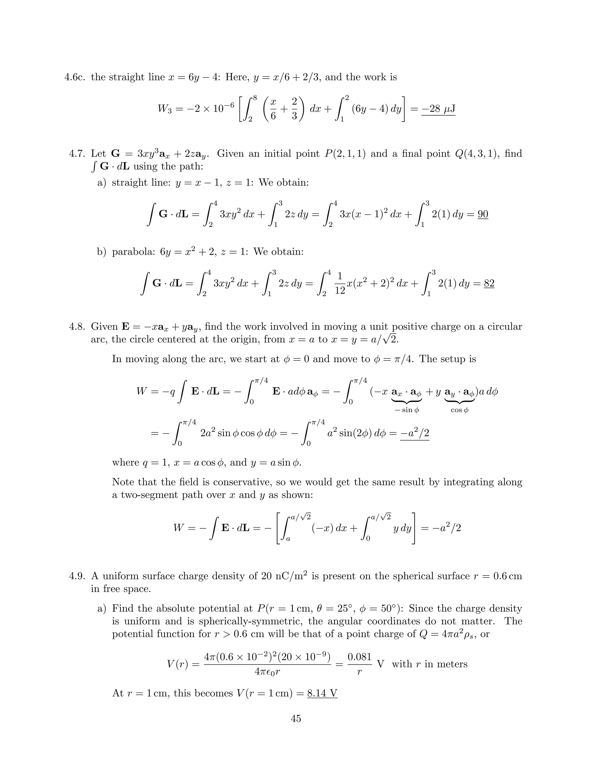 4.6c. the straight line x = 6y − 4: Here, y = x/6 + 2/3, and the work is
W3 = −2 × 10−6
8
2
x
6
+
2
3
dx +
2
1
(6y − 4) dy = −28 µJ
4.7. Let G = 3xy3
ax + 2zay. Given an initial point P(2, 1, 1) and a ﬁnal point Q(4, 3, 1), ﬁnd
G · dL using the path:
a) straight line: y = x − 1, z = 1: We obtain:
G · dL =
4
2
3xy2
dx +
3
1
2z dy =
4
2
3x(x − 1)2
dx +
3
1
2(1) dy = 90
b) parabola: 6y = x2
+ 2, z = 1: We obtain:
G · dL =
4
2
3xy2
dx +
3
1
2z dy =
4
2
1
12
x(x2
+ 2)2
dx +
3
1
2(1) dy = 82
4.8. Given E = −xax + yay, ﬁnd the work involved in moving a unit positive charge on a circular
arc, the circle centered at the origin, from x = a to x = y = a/
√
2.
In moving along the arc, we start at φ = 0 and move to φ = π/4. The setup is
W = −q E · dL = −
π/4
0
E · adφ aφ = −
π/4
0
(−x ax · aφ
− sin φ
+ y ay · aφ
cos φ
)a dφ
= −
π/4
0
2a2
sin φ cos φ dφ = −
π/4
0
a2
sin(2φ) dφ = −a2
/2
where q = 1, x = a cos φ, and y = a sin φ.
Note that the ﬁeld is conservative, so we would get the same result by integrating along
a two-segment path over x and y as shown:
W = − E · dL = −
a/
√
2
a
(−x) dx +
a/
√
2
0
y dy = −a2
/2
4.9. A uniform surface charge density of 20 nC/m2
is present on the spherical surface r = 0.6 cm
in free space.
a) Find the absolute potential at P(r = 1 cm, θ = 25◦
, φ = 50◦
): Since the charge density
is uniform and is spherically-symmetric, the angular coordinates do not matter. The
potential function for r > 0.6 cm will be that of a point charge of Q = 4πa2
ρs, or
V (r) =
4π(0.6 × 10−2
)2
(20 × 10−9
)
4π 0r
=
0.081
r
V with r in meters
At r = 1 cm, this becomes V (r = 1 cm) = 8.14 V
45
 