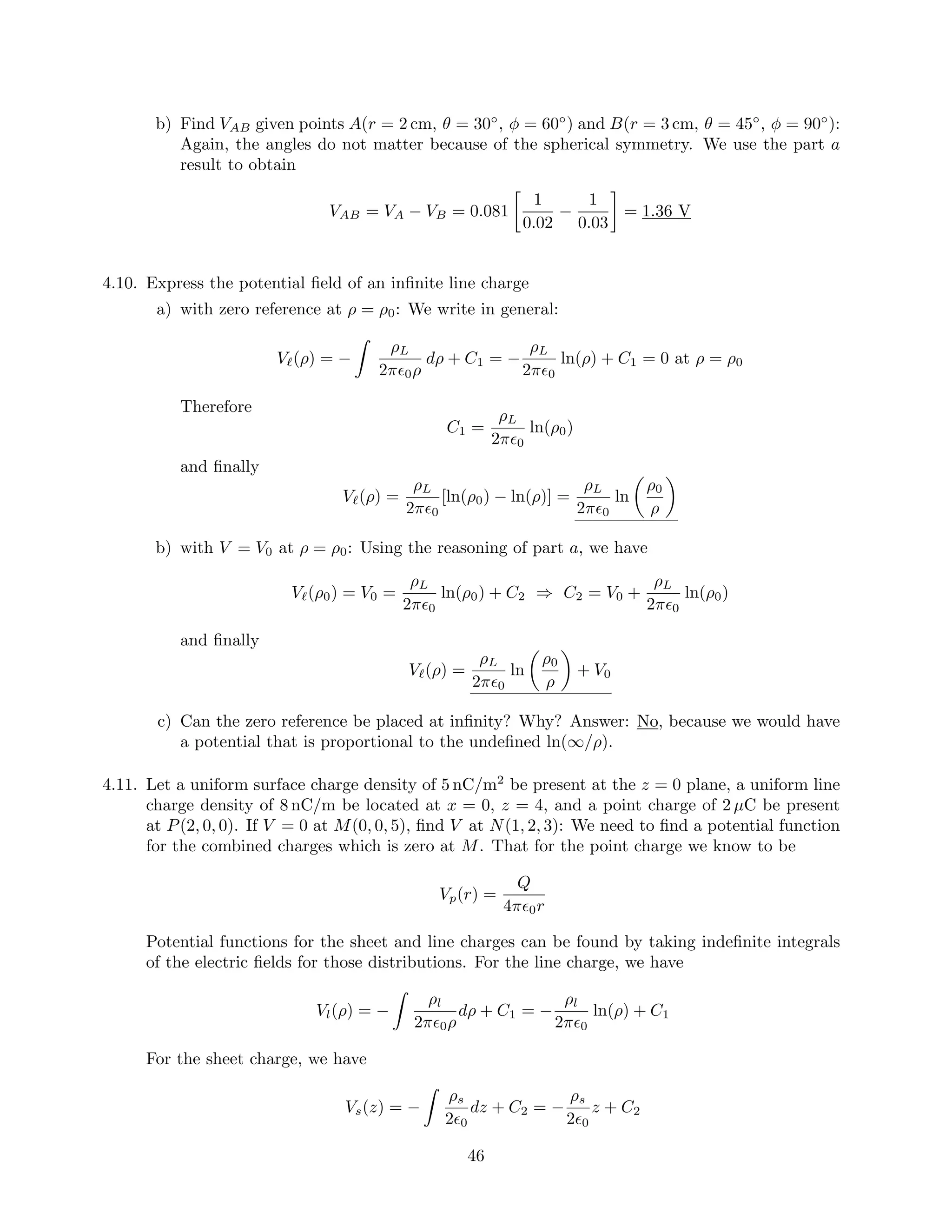 b) Find VAB given points A(r = 2 cm, θ = 30◦
, φ = 60◦
) and B(r = 3 cm, θ = 45◦
, φ = 90◦
):
Again, the angles do not matter because of the spherical symmetry. We use the part a
result to obtain
VAB = VA − VB = 0.081
1
0.02
−
1
0.03
= 1.36 V
4.10. Express the potential ﬁeld of an inﬁnite line charge
a) with zero reference at ρ = ρ0: We write in general:
V (ρ) = −
ρL
2π 0ρ
dρ + C1 = −
ρL
2π 0
ln(ρ) + C1 = 0 at ρ = ρ0
Therefore
C1 =
ρL
2π 0
ln(ρ0)
and ﬁnally
V (ρ) =
ρL
2π 0
[ln(ρ0) − ln(ρ)] =
ρL
2π 0
ln
ρ0
ρ
b) with V = V0 at ρ = ρ0: Using the reasoning of part a, we have
V (ρ0) = V0 =
ρL
2π 0
ln(ρ0) + C2 ⇒ C2 = V0 +
ρL
2π 0
ln(ρ0)
and ﬁnally
V (ρ) =
ρL
2π 0
ln
ρ0
ρ
+ V0
c) Can the zero reference be placed at inﬁnity? Why? Answer: No, because we would have
a potential that is proportional to the undeﬁned ln(∞/ρ).
4.11. Let a uniform surface charge density of 5 nC/m2
be present at the z = 0 plane, a uniform line
charge density of 8 nC/m be located at x = 0, z = 4, and a point charge of 2 µC be present
at P(2, 0, 0). If V = 0 at M(0, 0, 5), ﬁnd V at N(1, 2, 3): We need to ﬁnd a potential function
for the combined charges which is zero at M. That for the point charge we know to be
Vp(r) =
Q
4π 0r
Potential functions for the sheet and line charges can be found by taking indeﬁnite integrals
of the electric ﬁelds for those distributions. For the line charge, we have
Vl(ρ) = −
ρl
2π 0ρ
dρ + C1 = −
ρl
2π 0
ln(ρ) + C1
For the sheet charge, we have
Vs(z) = −
ρs
2 0
dz + C2 = −
ρs
2 0
z + C2
46
 