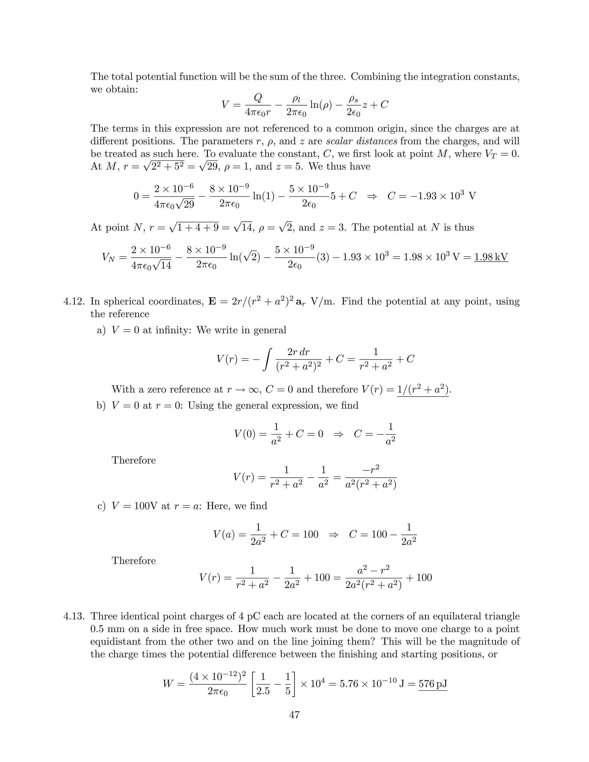 The total potential function will be the sum of the three. Combining the integration constants,
we obtain:
V =
Q
4π 0r
−
ρl
2π 0
ln(ρ) −
ρs
2 0
z + C
The terms in this expression are not referenced to a common origin, since the charges are at
diﬀerent positions. The parameters r, ρ, and z are scalar distances from the charges, and will
be treated as such here. To evaluate the constant, C, we ﬁrst look at point M, where VT = 0.
At M, r =
√
22 + 52 =
√
29, ρ = 1, and z = 5. We thus have
0 =
2 × 10−6
4π 0
√
29
−
8 × 10−9
2π 0
ln(1) −
5 × 10−9
2 0
5 + C ⇒ C = −1.93 × 103
V
At point N, r =
√
1 + 4 + 9 =
√
14, ρ =
√
2, and z = 3. The potential at N is thus
VN =
2 × 10−6
4π 0
√
14
−
8 × 10−9
2π 0
ln(
√
2) −
5 × 10−9
2 0
(3) − 1.93 × 103
= 1.98 × 103
V = 1.98 kV
4.12. In spherical coordinates, E = 2r/(r2
+ a2
)2
ar V/m. Find the potential at any point, using
the reference
a) V = 0 at inﬁnity: We write in general
V (r) = −
2r dr
(r2 + a2)2
+ C =
1
r2 + a2
+ C
With a zero reference at r → ∞, C = 0 and therefore V (r) = 1/(r2
+ a2
).
b) V = 0 at r = 0: Using the general expression, we ﬁnd
V (0) =
1
a2
+ C = 0 ⇒ C = −
1
a2
Therefore
V (r) =
1
r2 + a2
−
1
a2
=
−r2
a2(r2 + a2)
c) V = 100V at r = a: Here, we ﬁnd
V (a) =
1
2a2
+ C = 100 ⇒ C = 100 −
1
2a2
Therefore
V (r) =
1
r2 + a2
−
1
2a2
+ 100 =
a2
− r2
2a2(r2 + a2)
+ 100
4.13. Three identical point charges of 4 pC each are located at the corners of an equilateral triangle
0.5 mm on a side in free space. How much work must be done to move one charge to a point
equidistant from the other two and on the line joining them? This will be the magnitude of
the charge times the potential diﬀerence between the ﬁnishing and starting positions, or
W =
(4 × 10−12
)2
2π 0
1
2.5
−
1
5
× 104
= 5.76 × 10−10
J = 576 pJ
47
 