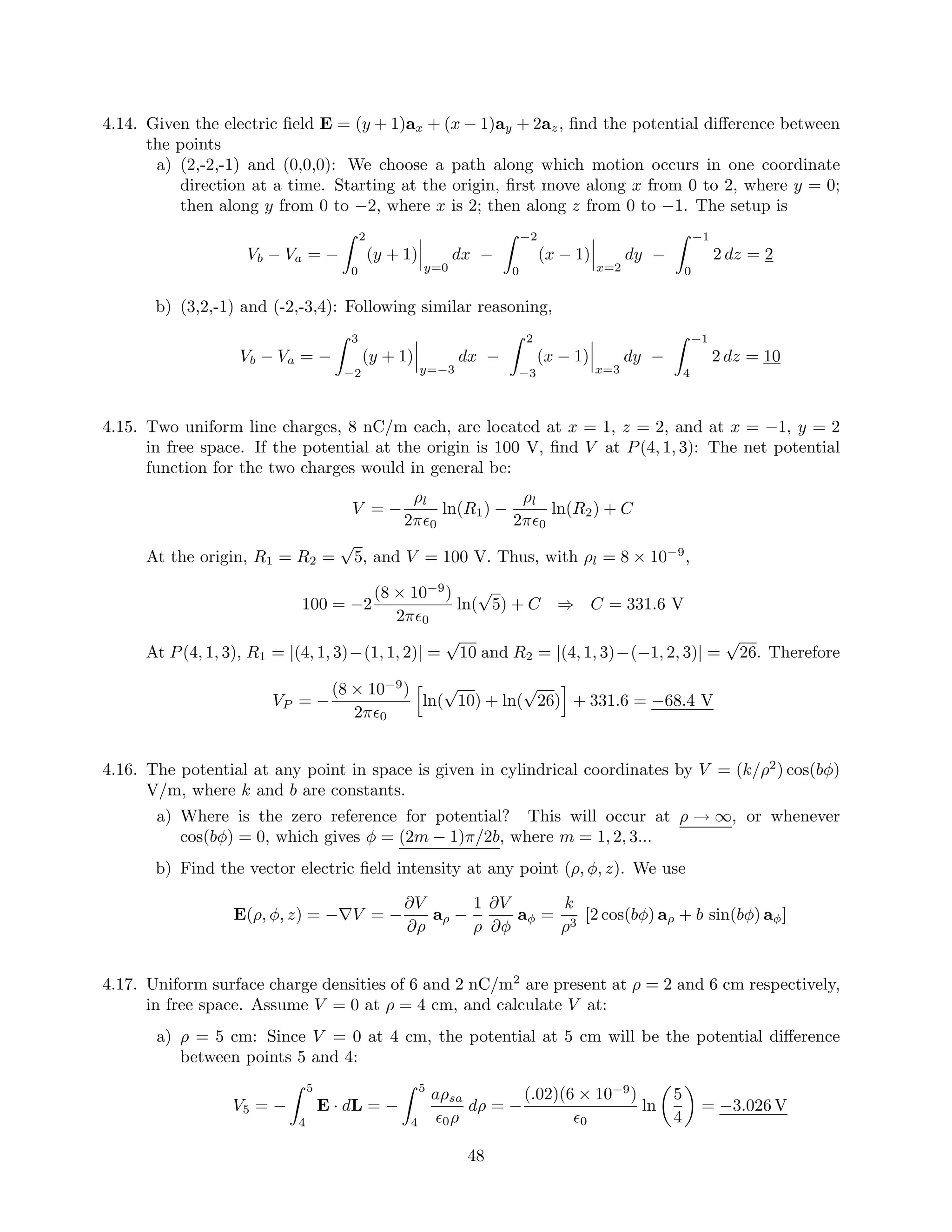 4.14. Given the electric ﬁeld E = (y + 1)ax + (x − 1)ay + 2az, ﬁnd the potential diﬀerence between
the points
a) (2,-2,-1) and (0,0,0): We choose a path along which motion occurs in one coordinate
direction at a time. Starting at the origin, ﬁrst move along x from 0 to 2, where y = 0;
then along y from 0 to −2, where x is 2; then along z from 0 to −1. The setup is
Vb − Va = −
2
0
(y + 1)
y=0
dx −
−2
0
(x − 1)
x=2
dy −
−1
0
2 dz = 2
b) (3,2,-1) and (-2,-3,4): Following similar reasoning,
Vb − Va = −
3
−2
(y + 1)
y=−3
dx −
2
−3
(x − 1)
x=3
dy −
−1
4
2 dz = 10
4.15. Two uniform line charges, 8 nC/m each, are located at x = 1, z = 2, and at x = −1, y = 2
in free space. If the potential at the origin is 100 V, ﬁnd V at P(4, 1, 3): The net potential
function for the two charges would in general be:
V = −
ρl
2π 0
ln(R1) −
ρl
2π 0
ln(R2) + C
At the origin, R1 = R2 =
√
5, and V = 100 V. Thus, with ρl = 8 × 10−9
,
100 = −2
(8 × 10−9
)
2π 0
ln(
√
5) + C ⇒ C = 331.6 V
At P(4, 1, 3), R1 = |(4, 1, 3)−(1, 1, 2)| =
√
10 and R2 = |(4, 1, 3)−(−1, 2, 3)| =
√
26. Therefore
VP = −
(8 × 10−9
)
2π 0
ln(
√
10) + ln(
√
26) + 331.6 = −68.4 V
4.16. The potential at any point in space is given in cylindrical coordinates by V = (k/ρ2
) cos(bφ)
V/m, where k and b are constants.
a) Where is the zero reference for potential? This will occur at ρ → ∞, or whenever
cos(bφ) = 0, which gives φ = (2m − 1)π/2b, where m = 1, 2, 3...
b) Find the vector electric ﬁeld intensity at any point (ρ, φ, z). We use
E(ρ, φ, z) = −∇V = −
∂V
∂ρ
aρ −
1
ρ
∂V
∂φ
aφ =
k
ρ3
[2 cos(bφ) aρ + b sin(bφ) aφ]
4.17. Uniform surface charge densities of 6 and 2 nC/m2
are present at ρ = 2 and 6 cm respectively,
in free space. Assume V = 0 at ρ = 4 cm, and calculate V at:
a) ρ = 5 cm: Since V = 0 at 4 cm, the potential at 5 cm will be the potential diﬀerence
between points 5 and 4:
V5 = −
5
4
E · dL = −
5
4
aρsa
0ρ
dρ = −
(.02)(6 × 10−9
)
0
ln
5
4
= −3.026 V
48
 