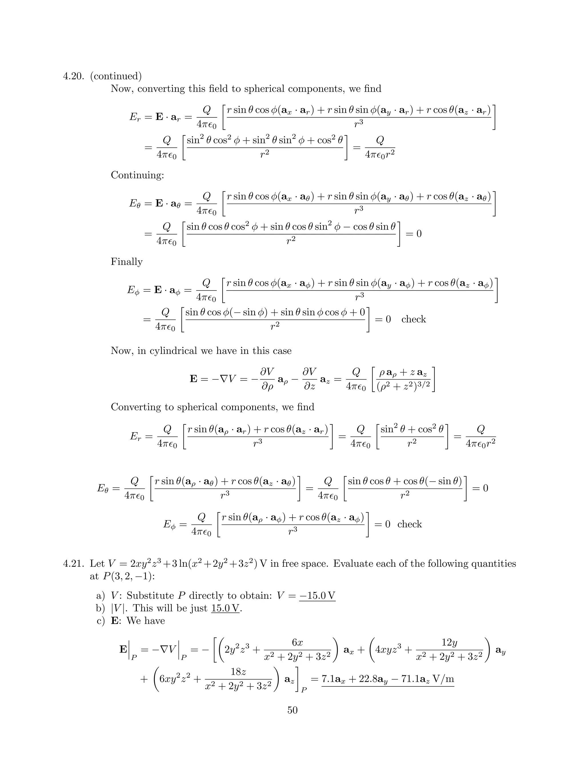 4.20. (continued)
Now, converting this ﬁeld to spherical components, we ﬁnd
Er = E · ar =
Q
4π 0
r sin θ cos φ(ax · ar) + r sin θ sin φ(ay · ar) + r cos θ(az · ar)
r3
=
Q
4π 0
sin2
θ cos2
φ + sin2
θ sin2
φ + cos2
θ
r2
=
Q
4π 0r2
Continuing:
Eθ = E · aθ =
Q
4π 0
r sin θ cos φ(ax · aθ) + r sin θ sin φ(ay · aθ) + r cos θ(az · aθ)
r3
=
Q
4π 0
sin θ cos θ cos2
φ + sin θ cos θ sin2
φ − cos θ sin θ
r2
= 0
Finally
Eφ = E · aφ =
Q
4π 0
r sin θ cos φ(ax · aφ) + r sin θ sin φ(ay · aφ) + r cos θ(az · aφ)
r3
=
Q
4π 0
sin θ cos φ(− sin φ) + sin θ sin φ cos φ + 0
r2
= 0 check
Now, in cylindrical we have in this case
E = −∇V = −
∂V
∂ρ
aρ −
∂V
∂z
az =
Q
4π 0
ρ aρ + z az
(ρ2 + z2)3/2
Converting to spherical components, we ﬁnd
Er =
Q
4π 0
r sin θ(aρ · ar) + r cos θ(az · ar)
r3
=
Q
4π 0
sin2
θ + cos2
θ
r2
=
Q
4π 0r2
Eθ =
Q
4π 0
r sin θ(aρ · aθ) + r cos θ(az · aθ)
r3
=
Q
4π 0
sin θ cos θ + cos θ(− sin θ)
r2
= 0
Eφ =
Q
4π 0
r sin θ(aρ · aφ) + r cos θ(az · aφ)
r3
= 0 check
4.21. Let V = 2xy2
z3
+3 ln(x2
+2y2
+3z2
) V in free space. Evaluate each of the following quantities
at P(3, 2, −1):
a) V : Substitute P directly to obtain: V = −15.0 V
b) |V |. This will be just 15.0 V.
c) E: We have
E
P
= −∇V
P
= − 2y2
z3
+
6x
x2 + 2y2 + 3z2
ax + 4xyz3
+
12y
x2 + 2y2 + 3z2
ay
+ 6xy2
z2
+
18z
x2 + 2y2 + 3z2
az
P
= 7.1ax + 22.8ay − 71.1az V/m
50
 