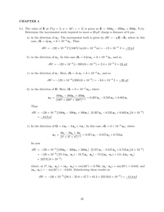 CHAPTER 4
4.1. The value of E at P(ρ = 2, φ = 40◦
, z = 3) is given as E = 100aρ − 200aφ + 300az V/m.
Determine the incremental work required to move a 20 µC charge a distance of 6 µm:
a) in the direction of aρ: The incremental work is given by dW = −q E · dL, where in this
case, dL = dρ aρ = 6 × 10−6
aρ. Thus
dW = −(20 × 10−6
C)(100 V/m)(6 × 10−6
m) = −12 × 10−9
J = −12 nJ
b) in the direction of aφ: In this case dL = 2 dφ aφ = 6 × 10−6
aφ, and so
dW = −(20 × 10−6
)(−200)(6 × 10−6
) = 2.4 × 10−8
J = 24 nJ
c) in the direction of az: Here, dL = dz az = 6 × 10−6
az, and so
dW = −(20 × 10−6
)(300)(6 × 10−6
) = −3.6 × 10−8
J = −36 nJ
d) in the direction of E: Here, dL = 6 × 10−6
aE, where
aE =
100aρ − 200aφ + 300az
[1002 + 2002 + 3002]1/2
= 0.267 aρ − 0.535 aφ + 0.802 az
Thus
dW = −(20 × 10−6
)[100aρ − 200aφ + 300az] · [0.267 aρ − 0.535 aφ + 0.802 az](6 × 10−6
)
= −44.9 nJ
e) In the direction of G = 2 ax − 3 ay + 4 az: In this case, dL = 6 × 10−6
aG, where
aG =
2ax − 3ay + 4az
[22 + 32 + 42]1/2
= 0.371 ax − 0.557 ay + 0.743 az
So now
dW = −(20 × 10−6
)[100aρ − 200aφ + 300az] · [0.371 ax − 0.557 ay + 0.743 az](6 × 10−6
)
= −(20 × 10−6
) [37.1(aρ · ax) − 55.7(aρ · ay) − 74.2(aφ · ax) + 111.4(aφ · ay)
+ 222.9] (6 × 10−6
)
where, at P, (aρ · ax) = (aφ · ay) = cos(40◦
) = 0.766, (aρ · ay) = sin(40◦
) = 0.643, and
(aφ · ax) = − sin(40◦
) = −0.643. Substituting these results in
dW = −(20 × 10−6
)[28.4 − 35.8 + 47.7 + 85.3 + 222.9](6 × 10−6
) = −41.8 nJ
42
 