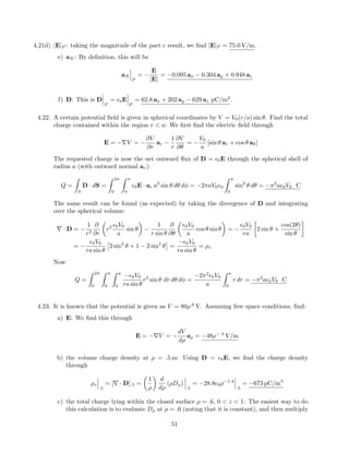 4.21d) |E|P : taking the magnitude of the part c result, we ﬁnd |E|P = 75.0 V/m.
e) aN : By deﬁnition, this will be
aN
P
= −
E
|E|
= −0.095 ax − 0.304 ay + 0.948 az
f) D: This is D
P
= 0E
P
= 62.8 ax + 202 ay − 629 az pC/m2
.
4.22. A certain potential ﬁeld is given in spherical coordinates by V = V0(r/a) sin θ. Find the total
charge contained within the region r < a: We ﬁrst ﬁnd the electric ﬁeld through
E = −∇V = −
∂V
∂r
ar −
1
r
∂V
∂θ
= −
V0
a
[sin θ ar + cos θ aθ]
The requested charge is now the net outward ﬂux of D = 0E through the spherical shell of
radius a (with outward normal ar):
Q =
S
D · dS =
2π
0
π
0
0E · ar a2
sin θ dθ dφ = −2πaV0 0
π
0
sin2
θ dθ = −π2
a 0V0 C
The same result can be found (as expected) by taking the divergence of D and integrating
over the spherical volume:
∇ · D = −
1
r2
∂
∂r
r2 0V0
a
sin θ −
1
r sin θ
∂
∂θ
0V0
a
cos θ sin θ = −
0V0
ra
2 sin θ +
cos(2θ)
sin θ
= −
0V0
ra sin θ
2 sin2
θ + 1 − 2 sin2
θ =
− 0V0
ra sin θ
= ρv
Now
Q =
2π
0
π
0
a
0
− 0V0
ra sin θ
r2
sin θ dr dθ dφ =
−2π2
0V0
a
a
0
r dr = −π2
a 0V0 C
4.23. It is known that the potential is given as V = 80ρ.6
V. Assuming free space conditions, ﬁnd:
a) E: We ﬁnd this through
E = −∇V = −
dV
dρ
aρ = −48ρ−.4
V/m
b) the volume charge density at ρ = .5 m: Using D = 0E, we ﬁnd the charge density
through
ρv
.5
= [∇ · D].5 =
1
ρ
d
dρ
(ρDρ)
.5
= −28.8 0ρ−1.4
.5
= −673 pC/m3
c) the total charge lying within the closed surface ρ = .6, 0 < z < 1: The easiest way to do
this calculation is to evaluate Dρ at ρ = .6 (noting that it is constant), and then multiply
51
 