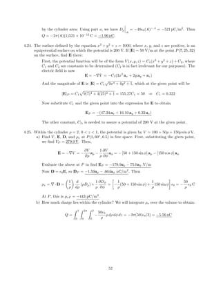 by the cylinder area: Using part a, we have Dρ
.6
= −48 0(.6)−.4
= −521 pC/m2
. Thus
Q = −2π(.6)(1)521 × 10−12
C = −1.96 nC.
4.24. The surface deﬁned by the equation x3
+ y2
+ z = 1000, where x, y, and z are positive, is an
equipotential surface on which the potential is 200 V. If |E| = 50 V/m at the point P(7, 25, 32)
on the surface, ﬁnd E there:
First, the potential function will be of the form V (x, y, z) = C1(x3
+ y2
+ z) + C2, where
C1 and C2 are constants to be determined (C2 is in fact irrelevant for our purposes). The
electric ﬁeld is now
E = −∇V = −C1(3x2
ax + 2y ay + az)
And the magnitude of E is |E| = C1 9x4 + 4y2 + 1, which at the given point will be
|E|P = C1 9(7)4 + 4(25)2 + 1 = 155.27C1 = 50 ⇒ C1 = 0.322
Now substitute C1 and the given point into the expression for E to obtain
EP = −(47.34 ax + 16.10 ay + 0.32 az)
The other constant, C2, is needed to assure a potential of 200 V at the given point.
4.25. Within the cylinder ρ = 2, 0 < z < 1, the potential is given by V = 100 + 50ρ + 150ρ sin φ V.
a) Find V , E, D, and ρv at P(1, 60◦
, 0.5) in free space: First, substituting the given point,
we ﬁnd VP = 279.9 V. Then,
E = −∇V = −
∂V
∂ρ
aρ −
1
ρ
∂V
∂φ
aφ = − [50 + 150 sin φ] aρ − [150 cos φ] aφ
Evaluate the above at P to ﬁnd EP = −179.9aρ − 75.0aφ V/m
Now D = 0E, so DP = −1.59aρ − .664aφ nC/m2
. Then
ρv = ∇·D =
1
ρ
d
dρ
(ρDρ)+
1
ρ
∂Dφ
∂φ
= −
1
ρ
(50 + 150 sin φ) +
1
ρ
150 sin φ 0 = −
50
ρ
0 C
At P, this is ρvP = −443 pC/m3
.
b) How much charge lies within the cylinder? We will integrate ρv over the volume to obtain:
Q =
1
0
2π
0
2
0
−
50 0
ρ
ρ dρ dφ dz = −2π(50) 0(2) = −5.56 nC
52
 