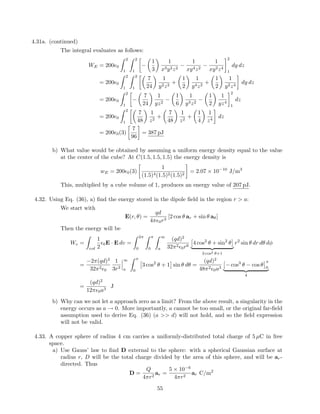 4.31a. (continued)
The integral evaluates as follows:
WE = 200 0
2
1
2
1
−
1
3
1
x3y2z2
−
1
xy4z2
−
1
xy2z4
2
1
dy dz
= 200 0
2
1
2
1
7
24
1
y2z2
+
1
2
1
y4z2
+
1
2
1
y2z4
dy dz
= 200 0
2
1
−
7
24
1
yz2
−
1
6
1
y3z2
−
1
2
1
yz4
2
1
dz
= 200 0
2
1
7
48
1
z2
+
7
48
1
z2
+
1
4
1
z4
dz
= 200 0(3)
7
96
= 387 pJ
b) What value would be obtained by assuming a uniform energy density equal to the value
at the center of the cube? At C(1.5, 1.5, 1.5) the energy density is
wE = 200 0(3)
1
(1.5)4(1.5)2(1.5)2
= 2.07 × 10−10
J/m3
This, multiplied by a cube volume of 1, produces an energy value of 207 pJ.
4.32. Using Eq. (36), a) ﬁnd the energy stored in the dipole ﬁeld in the region r > a:
We start with
E(r, θ) =
qd
4π 0r3
[2 cos θ ar + sin θ aθ]
Then the energy will be
We =
vol
1
2
0E · E dv =
2π
0
π
0
∞
a
(qd)2
32π2
0r6
4 cos2
θ + sin2
θ
3 cos2 θ+1
r2
sin θ dr dθ dφ
=
−2π(qd)2
32π2
0
1
3r3
∞
a
π
0
3 cos2
θ + 1 sin θ dθ =
(qd)2
48π2
0a3
− cos3
θ − cos θ
π
0
4
=
(qd)2
12π 0a3
J
b) Why can we not let a approach zero as a limit? From the above result, a singularity in the
energy occurs as a → 0. More importantly, a cannot be too small, or the original far-ﬁeld
assumption used to derive Eq. (36) (a >> d) will not hold, and so the ﬁeld expression
will not be valid.
4.33. A copper sphere of radius 4 cm carries a uniformly-distributed total charge of 5 µC in free
space.
a) Use Gauss’ law to ﬁnd D external to the sphere: with a spherical Gaussian surface at
radius r, D will be the total charge divided by the area of this sphere, and will be ar-
directed. Thus
D =
Q
4πr2
ar =
5 × 10−6
4πr2
ar C/m2
55
 