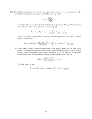 4.35. Four 0.8 nC point charges are located in free space at the corners of a square 4 cm on a side.
a) Find the total potential energy stored: This will be given by
WE =
1
2
4
n=1
qnVn
where Vn in this case is the potential at the location of any one of the point charges that
arises from the other three. This will be (for charge 1)
V1 = V21 + V31 + V41 =
q
4π 0
1
.04
+
1
.04
+
1
.04
√
2
Taking the summation produces a factor of 4, since the situation is the same at all four
points. Consequently,
WE =
1
2
(4)q1V1 =
(.8 × 10−9
)2
2π 0(.04)
2 +
1
√
2
= 7.79 × 10−7
J = 0.779 µJ
b) A ﬁfth 0.8 nC charge is installed at the center of the square. Again ﬁnd the total stored
energy: This will be the energy found in part a plus the amount of work done in moving
the ﬁfth charge into position from inﬁnity. The latter is just the potential at the square
center arising from the original four charges, times the new charge value, or
∆WE =
4(.8 × 10−9
)2
4π 0(.04
√
2/2)
= .813 µJ
The total energy is now
WE net = WE(part a) + ∆WE = .779 + .813 = 1.59 µJ
57
 