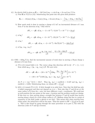 4.2. An electric ﬁeld is given as E = −10ey
(sin 2z ax + x sin 2z ay + 2x cos 2z az) V/m.
a) Find E at P(5, 0, π/12): Substituting this point into the given ﬁeld produces
EP = −10 [sin(π/6) ax + 5 sin(π/6) ay + 10 cos(π/6) az] = − 5 ax + 25 ay + 50
√
3 az
b) How much work is done in moving a charge of 2 nC an incremental distance of 1 mm
from P in the direction of ax? This will be
dWx = −qE · dL ax = −2 × 10−9
(−5)(10−3
) = 10−11
J = 10 pJ
c) of ay?
dWy = −qE · dL ay = −2 × 10−9
(−25)(10−3
) = 50−11
J = 50 pJ
d) of az?
dWz = −qE · dL az = −2 × 10−9
(−50
√
3)(10−3
) = 100
√
3 pJ
e) of (ax + ay + az)?
dWxyz = −qE · dL
ax + ay + az)
√
3
=
10 + 50 + 100
√
3
√
3
= 135 pJ
4.3. If E = 120 aρ V/m, ﬁnd the incremental amount of work done in moving a 50 µm charge a
distance of 2 mm from:
a) P(1, 2, 3) toward Q(2, 1, 4): The vector along this direction will be Q − P = (1, −1, 1)
from which aP Q = [ax − ay + az]/
√
3. We now write
dW = −qE · dL = −(50 × 10−6
) 120aρ ·
(ax − ay + az
√
3
(2 × 10−3
)
= −(50 × 10−6
)(120) [(aρ · ax) − (aρ · ay)]
1
√
3
(2 × 10−3
)
At P, φ = tan−1
(2/1) = 63.4◦
. Thus (aρ · ax) = cos(63.4) = 0.447 and (aρ · ay) =
sin(63.4) = 0.894. Substituting these, we obtain dW = 3.1 µJ.
b) Q(2, 1, 4) toward P(1, 2, 3): A little thought is in order here: Note that the ﬁeld has only
a radial component and does not depend on φ or z. Note also that P and Q are at the
same radius (
√
5) from the z axis, but have diﬀerent φ and z coordinates. We could just
as well position the two points at the same z location and the problem would not change.
If this were so, then moving along a straight line between P and Q would thus involve
moving along a chord of a circle whose radius is
√
5. Halfway along this line is a point of
symmetry in the ﬁeld (make a sketch to see this). This means that when starting from
either point, the initial force will be the same. Thus the answer is dW = 3.1 µJ as in part
a. This is also found by going through the same procedure as in part a, but with the
direction (roles of P and Q) reversed.
43
 