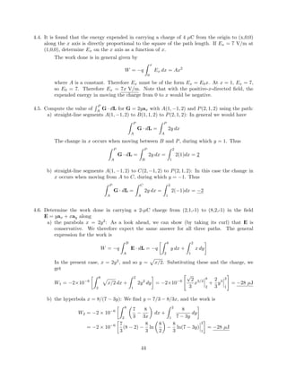 4.4. It is found that the energy expended in carrying a charge of 4 µC from the origin to (x,0,0)
along the x axis is directly proportional to the square of the path length. If Ex = 7 V/m at
(1,0,0), determine Ex on the x axis as a function of x.
The work done is in general given by
W = −q
x
0
Ex dx = Ax2
where A is a constant. Therefore Ex must be of the form Ex = E0x. At x = 1, Ex = 7,
so E0 = 7. Therefore Ex = 7x V/m. Note that with the positive-x-directed ﬁeld, the
expended energy in moving the charge from 0 to x would be negative.
4.5. Compute the value of
P
A
G · dL for G = 2yax with A(1, −1, 2) and P(2, 1, 2) using the path:
a) straight-line segments A(1, −1, 2) to B(1, 1, 2) to P(2, 1, 2): In general we would have
P
A
G · dL =
P
A
2y dx
The change in x occurs when moving between B and P, during which y = 1. Thus
P
A
G · dL =
P
B
2y dx =
2
1
2(1)dx = 2
b) straight-line segments A(1, −1, 2) to C(2, −1, 2) to P(2, 1, 2): In this case the change in
x occurs when moving from A to C, during which y = −1. Thus
P
A
G · dL =
C
A
2y dx =
2
1
2(−1)dx = −2
4.6. Determine the work done in carrying a 2-µC charge from (2,1,-1) to (8,2,-1) in the ﬁeld
E = yax + xay along
a) the parabola x = 2y2
: As a look ahead, we can show (by taking its curl) that E is
conservative. We therefore expect the same answer for all three paths. The general
expression for the work is
W = −q
B
A
E · dL = −q
8
2
y dx +
2
1
x dy
In the present case, x = 2y2
, and so y = x/2. Substituting these and the charge, we
get
W1 = −2×10−6
8
2
x/2 dx +
2
1
2y2
dy = −2×10−6
√
2
3
x3/2
8
2
+
2
3
y3
2
1
= −28 µJ
b) the hyperbola x = 8/(7 − 3y): We ﬁnd y = 7/3 − 8/3x, and the work is
W2 = −2 × 10−6
8
2
7
3
−
8
3x
dx +
2
1
8
7 − 3y
dy
= −2 × 10−6 7
3
(8 − 2) −
8
3
ln
8
2
−
8
3
ln(7 − 3y)
2
1
= −28 µJ
44
 