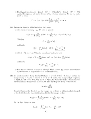 b) Find VAB given points A(r = 2 cm, θ = 30◦
, φ = 60◦
) and B(r = 3 cm, θ = 45◦
, φ = 90◦
):
Again, the angles do not matter because of the spherical symmetry. We use the part a
result to obtain
VAB = VA − VB = 0.081
1
0.02
−
1
0.03
= 1.36 V
4.10. Express the potential ﬁeld of an inﬁnite line charge
a) with zero reference at ρ = ρ0: We write in general:
V (ρ) = −
ρL
2π 0ρ
dρ + C1 = −
ρL
2π 0
ln(ρ) + C1 = 0 at ρ = ρ0
Therefore
C1 =
ρL
2π 0
ln(ρ0)
and ﬁnally
V (ρ) =
ρL
2π 0
[ln(ρ0) − ln(ρ)] =
ρL
2π 0
ln
ρ0
ρ
b) with V = V0 at ρ = ρ0: Using the reasoning of part a, we have
V (ρ0) = V0 =
ρL
2π 0
ln(ρ0) + C2 ⇒ C2 = V0 +
ρL
2π 0
ln(ρ0)
and ﬁnally
V (ρ) =
ρL
2π 0
ln
ρ0
ρ
+ V0
c) Can the zero reference be placed at inﬁnity? Why? Answer: No, because we would have
a potential that is proportional to the undeﬁned ln(∞/ρ).
4.11. Let a uniform surface charge density of 5 nC/m2
be present at the z = 0 plane, a uniform line
charge density of 8 nC/m be located at x = 0, z = 4, and a point charge of 2 µC be present
at P(2, 0, 0). If V = 0 at M(0, 0, 5), ﬁnd V at N(1, 2, 3): We need to ﬁnd a potential function
for the combined charges which is zero at M. That for the point charge we know to be
Vp(r) =
Q
4π 0r
Potential functions for the sheet and line charges can be found by taking indeﬁnite integrals
of the electric ﬁelds for those distributions. For the line charge, we have
Vl(ρ) = −
ρl
2π 0ρ
dρ + C1 = −
ρl
2π 0
ln(ρ) + C1
For the sheet charge, we have
Vs(z) = −
ρs
2 0
dz + C2 = −
ρs
2 0
z + C2
46
 