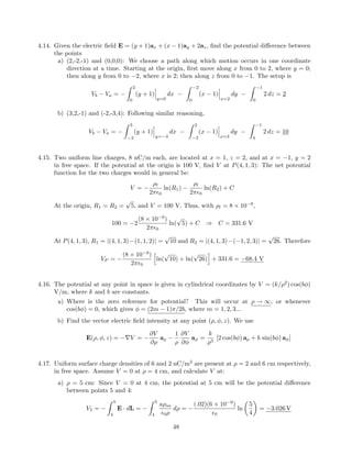 4.14. Given the electric ﬁeld E = (y + 1)ax + (x − 1)ay + 2az, ﬁnd the potential diﬀerence between
the points
a) (2,-2,-1) and (0,0,0): We choose a path along which motion occurs in one coordinate
direction at a time. Starting at the origin, ﬁrst move along x from 0 to 2, where y = 0;
then along y from 0 to −2, where x is 2; then along z from 0 to −1. The setup is
Vb − Va = −
2
0
(y + 1)
y=0
dx −
−2
0
(x − 1)
x=2
dy −
−1
0
2 dz = 2
b) (3,2,-1) and (-2,-3,4): Following similar reasoning,
Vb − Va = −
3
−2
(y + 1)
y=−3
dx −
2
−3
(x − 1)
x=3
dy −
−1
4
2 dz = 10
4.15. Two uniform line charges, 8 nC/m each, are located at x = 1, z = 2, and at x = −1, y = 2
in free space. If the potential at the origin is 100 V, ﬁnd V at P(4, 1, 3): The net potential
function for the two charges would in general be:
V = −
ρl
2π 0
ln(R1) −
ρl
2π 0
ln(R2) + C
At the origin, R1 = R2 =
√
5, and V = 100 V. Thus, with ρl = 8 × 10−9
,
100 = −2
(8 × 10−9
)
2π 0
ln(
√
5) + C ⇒ C = 331.6 V
At P(4, 1, 3), R1 = |(4, 1, 3)−(1, 1, 2)| =
√
10 and R2 = |(4, 1, 3)−(−1, 2, 3)| =
√
26. Therefore
VP = −
(8 × 10−9
)
2π 0
ln(
√
10) + ln(
√
26) + 331.6 = −68.4 V
4.16. The potential at any point in space is given in cylindrical coordinates by V = (k/ρ2
) cos(bφ)
V/m, where k and b are constants.
a) Where is the zero reference for potential? This will occur at ρ → ∞, or whenever
cos(bφ) = 0, which gives φ = (2m − 1)π/2b, where m = 1, 2, 3...
b) Find the vector electric ﬁeld intensity at any point (ρ, φ, z). We use
E(ρ, φ, z) = −∇V = −
∂V
∂ρ
aρ −
1
ρ
∂V
∂φ
aφ =
k
ρ3
[2 cos(bφ) aρ + b sin(bφ) aφ]
4.17. Uniform surface charge densities of 6 and 2 nC/m2
are present at ρ = 2 and 6 cm respectively,
in free space. Assume V = 0 at ρ = 4 cm, and calculate V at:
a) ρ = 5 cm: Since V = 0 at 4 cm, the potential at 5 cm will be the potential diﬀerence
between points 5 and 4:
V5 = −
5
4
E · dL = −
5
4
aρsa
0ρ
dρ = −
(.02)(6 × 10−9
)
0
ln
5
4
= −3.026 V
48
 
