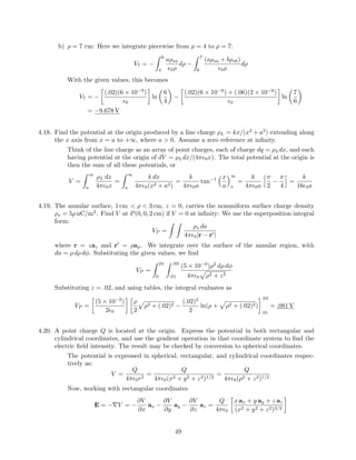 b) ρ = 7 cm: Here we integrate piecewise from ρ = 4 to ρ = 7:
V7 = −
6
4
aρsa
0ρ
dρ −
7
6
(aρsa + bρsb)
0ρ
dρ
With the given values, this becomes
V7 = −
(.02)(6 × 10−9
)
0
ln
6
4
−
(.02)(6 × 10−9
) + (.06)(2 × 10−9
)
0
ln
7
6
= −9.678 V
4.18. Find the potential at the origin produced by a line charge ρL = kx/(x2
+ a2
) extending along
the x axis from x = a to +∞, where a > 0. Assume a zero reference at inﬁnity.
Think of the line charge as an array of point charges, each of charge dq = ρLdx, and each
having potential at the origin of dV = ρLdx/(4π 0x). The total potential at the origin is
then the sum of all these potentials, or
V =
∞
a
ρL dx
4π 0x
=
∞
a
k dx
4π 0(x2 + a2)
=
k
4π 0a
tan−1 x
a
∞
a
=
k
4π 0a
π
2
−
π
4
=
k
16 0a
4.19. The annular surface, 1 cm < ρ < 3 cm, z = 0, carries the nonuniform surface charge density
ρs = 5ρ nC/m2
. Find V at P(0, 0, 2 cm) if V = 0 at inﬁnity: We use the superposition integral
form:
VP =
ρs da
4π 0|r − r |
where r = zaz and r = ρaρ. We integrate over the surface of the annular region, with
da = ρ dρ dφ. Substituting the given values, we ﬁnd
VP =
2π
0
.03
.01
(5 × 10−9
)ρ2
dρ dφ
4π 0 ρ2 + z2
Substituting z = .02, and using tables, the integral evaluates as
VP =
(5 × 10−9
)
2 0
ρ
2
ρ2 + (.02)2 −
(.02)2
2
ln(ρ + ρ2 + (.02)2)
.03
.01
= .081 V
4.20. A point charge Q is located at the origin. Express the potential in both rectangular and
cylindrical coordinates, and use the gradient operation in that coordinate system to ﬁnd the
electric ﬁeld intensity. The result may be checked by conversion to spherical coordinates.
The potential is expressed in spherical, rectangular, and cylindrical coordinates respec-
tively as:
V =
Q
4π 0r2
=
Q
4π 0(x2 + y2 + z2)1/2
=
Q
4π 0(ρ2 + z2)1/2
Now, working with rectangular coordinates
E = −∇V = −
∂V
∂x
ax −
∂V
∂y
ay −
∂V
∂z
az =
Q
4π 0
x ax + y ay + z az
(x2 + y2 + z2)3/2
49
 