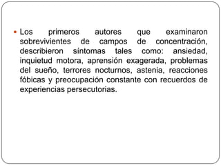  Los    primeros    autores    que     examinaron
 sobrevivientes de campos de concentración,
 describieron síntomas tales como: ansiedad,
 inquietud motora, aprensión exagerada, problemas
 del sueño, terrores nocturnos, astenia, reacciones
 fóbicas y preocupación constante con recuerdos de
 experiencias persecutorias.
 