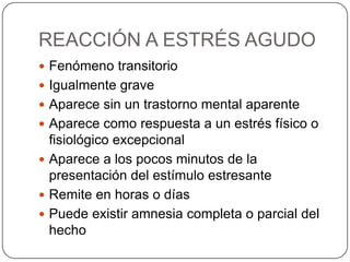 REACCIÓN A ESTRÉS AGUDO
 Fenómeno transitorio
 Igualmente grave
 Aparece sin un trastorno mental aparente
 Aparece como respuesta a un estrés físico o
  fisiológico excepcional
 Aparece a los pocos minutos de la
  presentación del estímulo estresante
 Remite en horas o días
 Puede existir amnesia completa o parcial del
  hecho
 