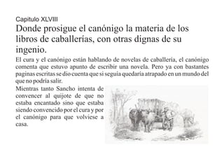 Capitulo XLVIII
Donde prosigue el canónigo la materia de los
libros de caballerías, con otras dignas de su
ingenio.
El cura y el canónigo están hablando de novelas de caballería, el canónigo
comenta que estuvo apunto de escribir una novela. Pero ya con bastantes
paginas escritas se dio cuenta que si seguía quedaría atrapado en un mundo del
que no podría salir.
Mientras tanto Sancho intenta de
convencer al quijote de que no
estaba encantado sino que estaba
siendo convencido por el cura y por
el canónigo para que volviese a
casa.
 